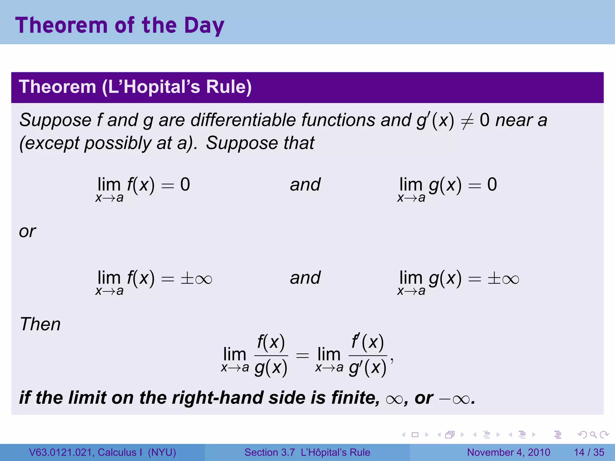 Theorem of the Day

Theorem (L’Hopital’s Rule)
Suppose f and g are differentiable functions and g′ (x) ̸= 0 near a
(except possibly at a). Suppose that

              lim f(x) = 0                    and                  lim g(x) = 0
              x→a                                                  x→a

or

              lim f(x) = ±∞                   and                  lim g(x) = ±∞
              x→a                                                  x→a

Then
                                      f(x)       f′ (x)
                                  lim      = lim ′ ,
                                  x→a g(x)   x→a g (x)

if the limit on the right-hand side is finite, ∞, or −∞.
                                                                   .     .   .      .      .    .

 V63.0121.021, Calculus I (NYU)     Section 3.7 L’Hôpital’s Rule             November 4, 2010   14 / 35
 