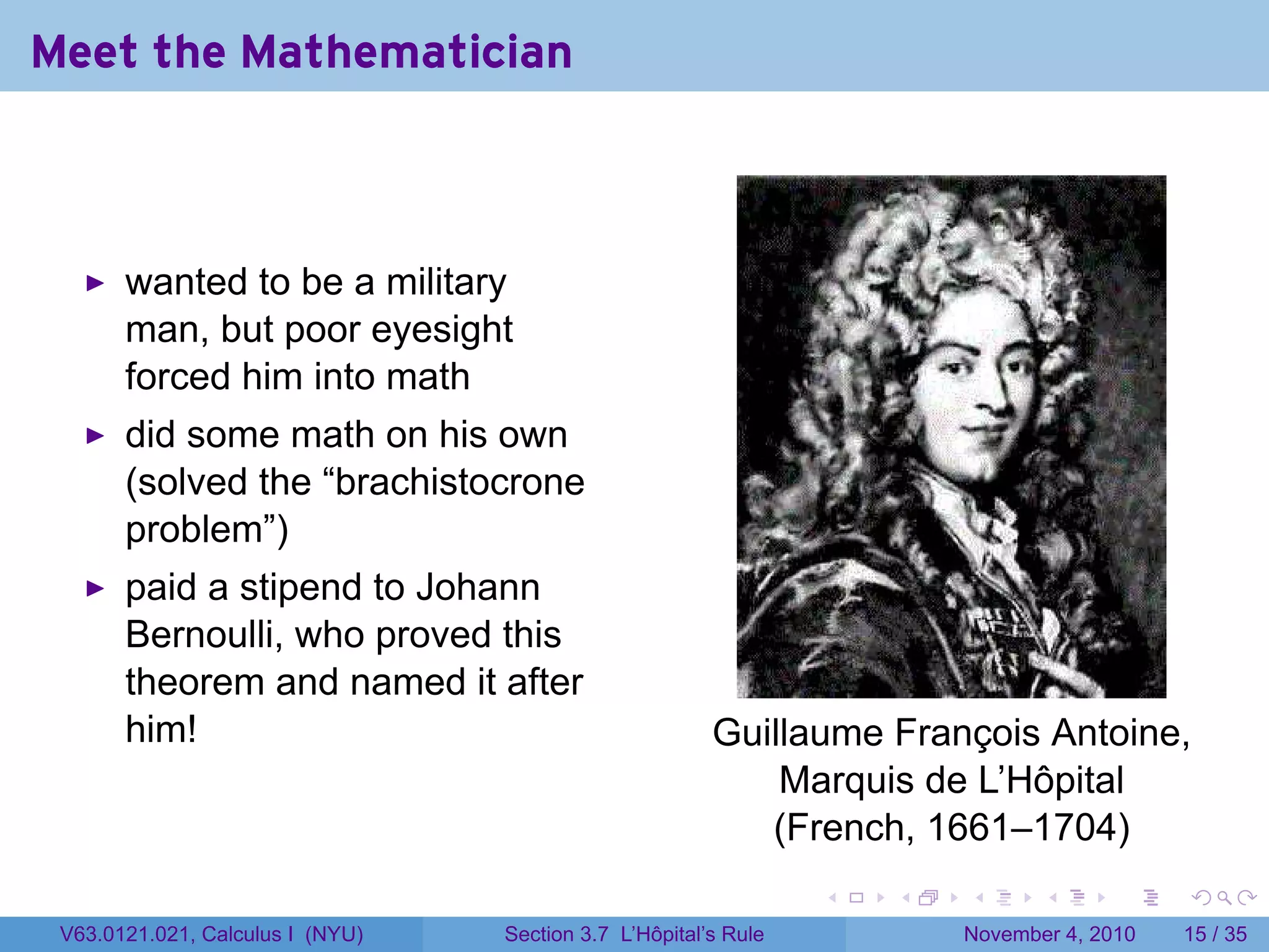 Meet the Mathematician



       wanted to be a military
       man, but poor eyesight
       forced him into math
       did some math on his own
       (solved the “brachistocrone
       problem”)
       paid a stipend to Johann
       Bernoulli, who proved this
       theorem and named it after
       him!                                             Guillaume François Antoine,
                                                            Marquis de L’Hôpital
                                                           (French, 1661–1704)
                                                                 .   .   .      .      .    .

 V63.0121.021, Calculus I (NYU)   Section 3.7 L’Hôpital’s Rule           November 4, 2010   15 / 35
 