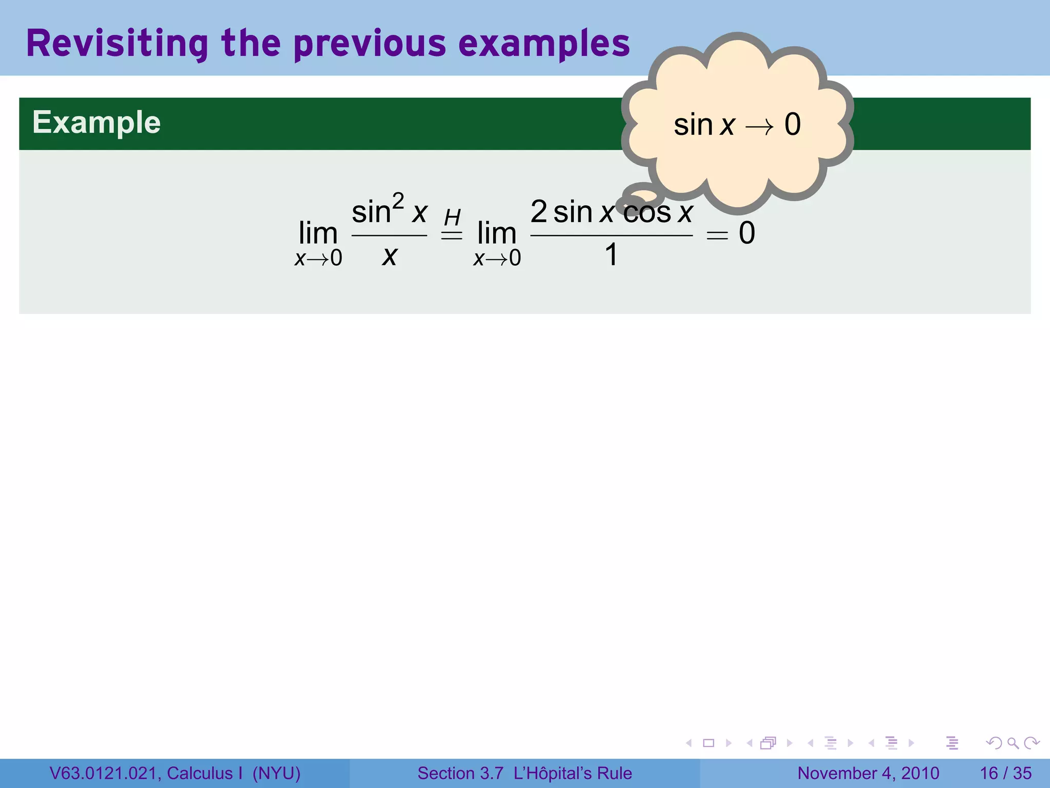 Revisiting the previous examples
Example                                                              . in x → 0
                                                                     s

                                                      .
                                  sin2 x H     2 sin x cos x
                              lim        = lim               =0
                              x→0   x      x→0       1




                                                                     .    .   .      .      .    .

 V63.0121.021, Calculus I (NYU)       Section 3.7 L’Hôpital’s Rule            November 4, 2010   16 / 35
 