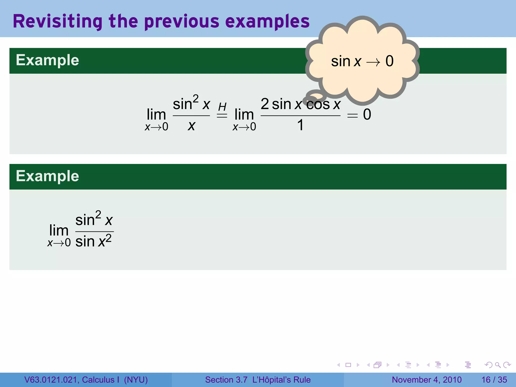 Revisiting the previous examples
Example                                                              . in x → 0
                                                                     s

                                                      .
                                  sin2 x H     2 sin x cos x
                              lim        = lim               =0
                              x→0   x      x→0       1


Example

          sin2 x
       lim
      x→0 sin x2




                                                                     .    .   .      .      .    .

 V63.0121.021, Calculus I (NYU)       Section 3.7 L’Hôpital’s Rule            November 4, 2010   16 / 35
 