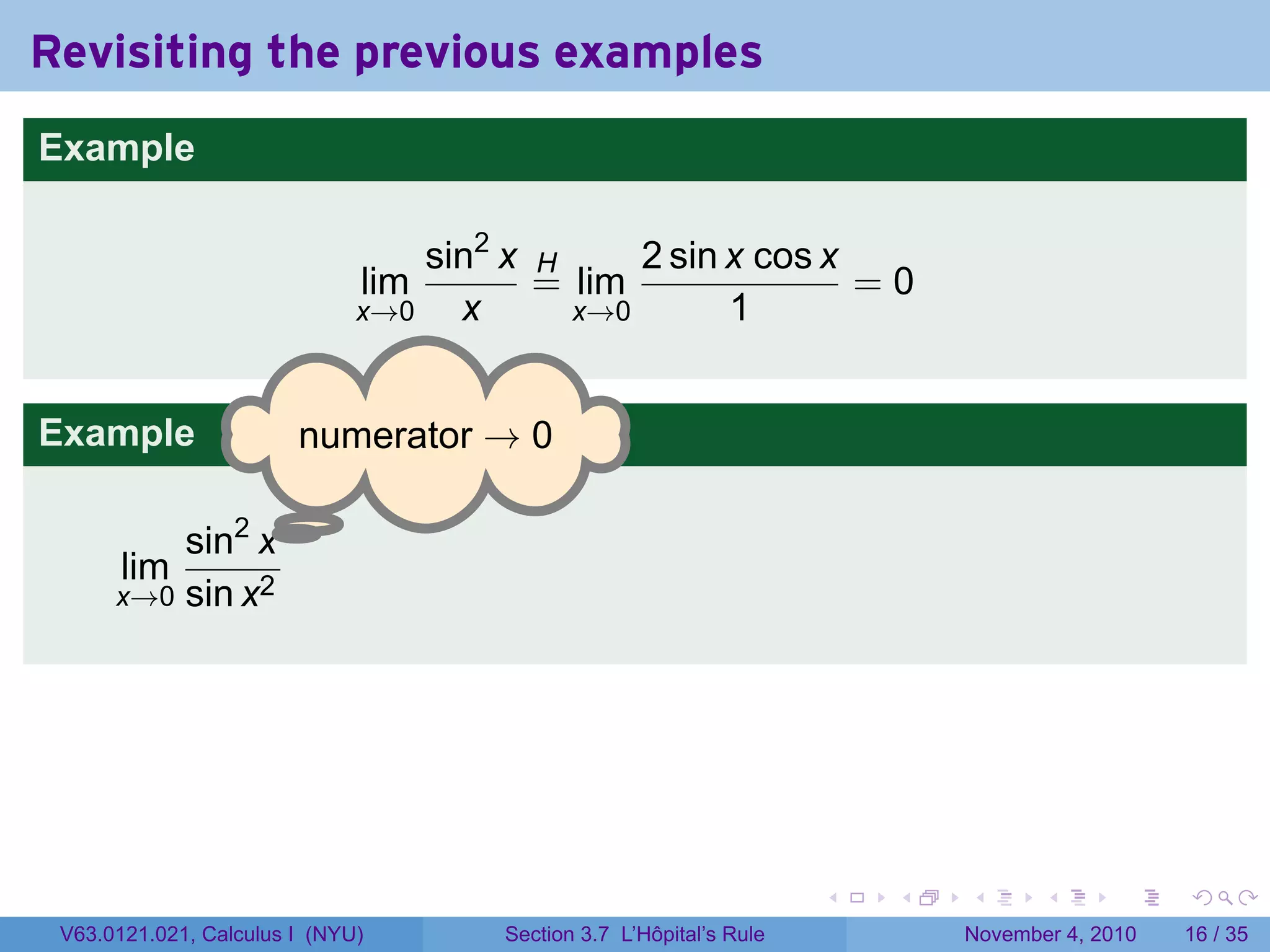 Revisiting the previous examples
Example

                                  sin2 x H     2 sin x cos x
                              lim        = lim               =0
                              x→0   x      x→0       1


Example                 . umerator → 0
                        n

                 .
          sin2 x
       lim
      x→0 sin x2




                                                                     .   .   .      .      .    .

 V63.0121.021, Calculus I (NYU)       Section 3.7 L’Hôpital’s Rule           November 4, 2010   16 / 35
 
