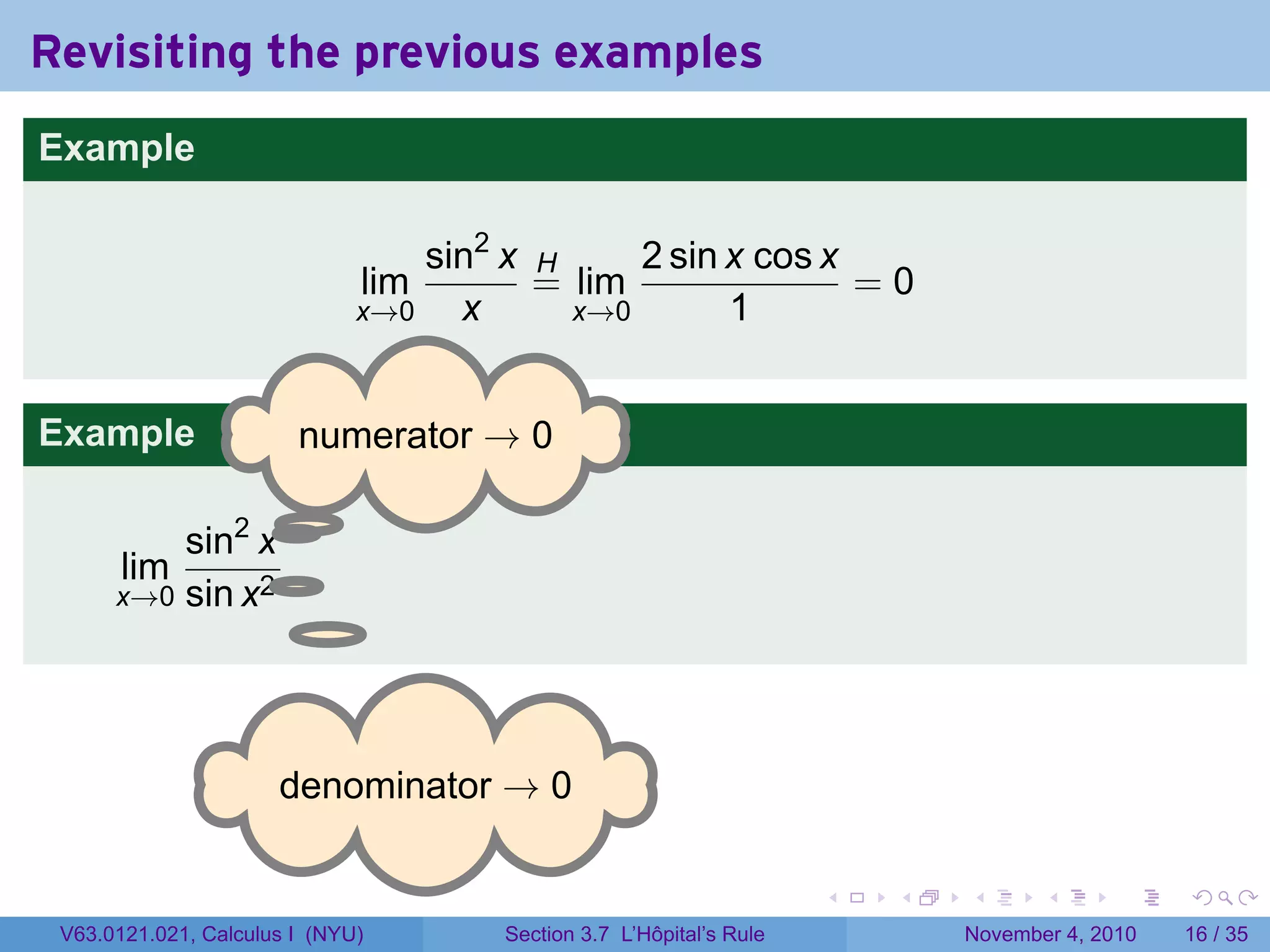 Revisiting the previous examples
Example

                                  sin2 x H     2 sin x cos x
                              lim        = lim               =0
                              x→0   x      x→0       1


Example                 . umerator → 0
                        n

                 .
          sin2 x
       lim       .
      x→0 sin x2




                      . enominator → 0
                      d

                                                                     .   .   .      .      .    .

 V63.0121.021, Calculus I (NYU)       Section 3.7 L’Hôpital’s Rule           November 4, 2010   16 / 35
 