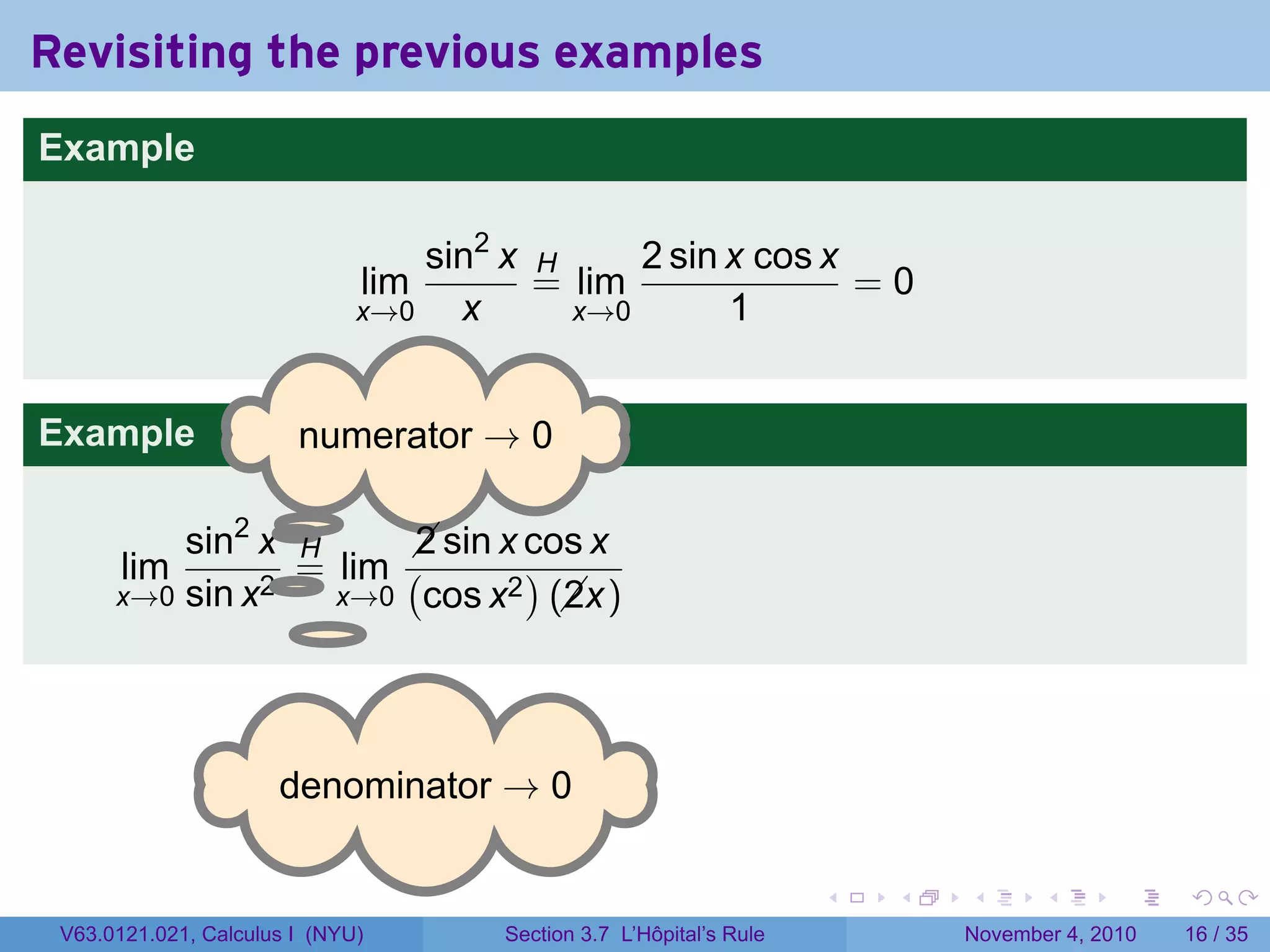 Revisiting the previous examples
Example

                                  sin2 x H     2 sin x cos x
                              lim        = lim               =0
                              x→0   x      x→0       1


Example                 . umerator → 0
                        n

                .
          sin2 x H       sin x cos x
                         2
       lim     2.
                  = lim (       )
      x→0 sin x     x→0 cos x2 (x)
                                  2



                      . enominator → 0
                      d

                                                                     .   .   .      .      .    .

 V63.0121.021, Calculus I (NYU)       Section 3.7 L’Hôpital’s Rule           November 4, 2010   16 / 35
 