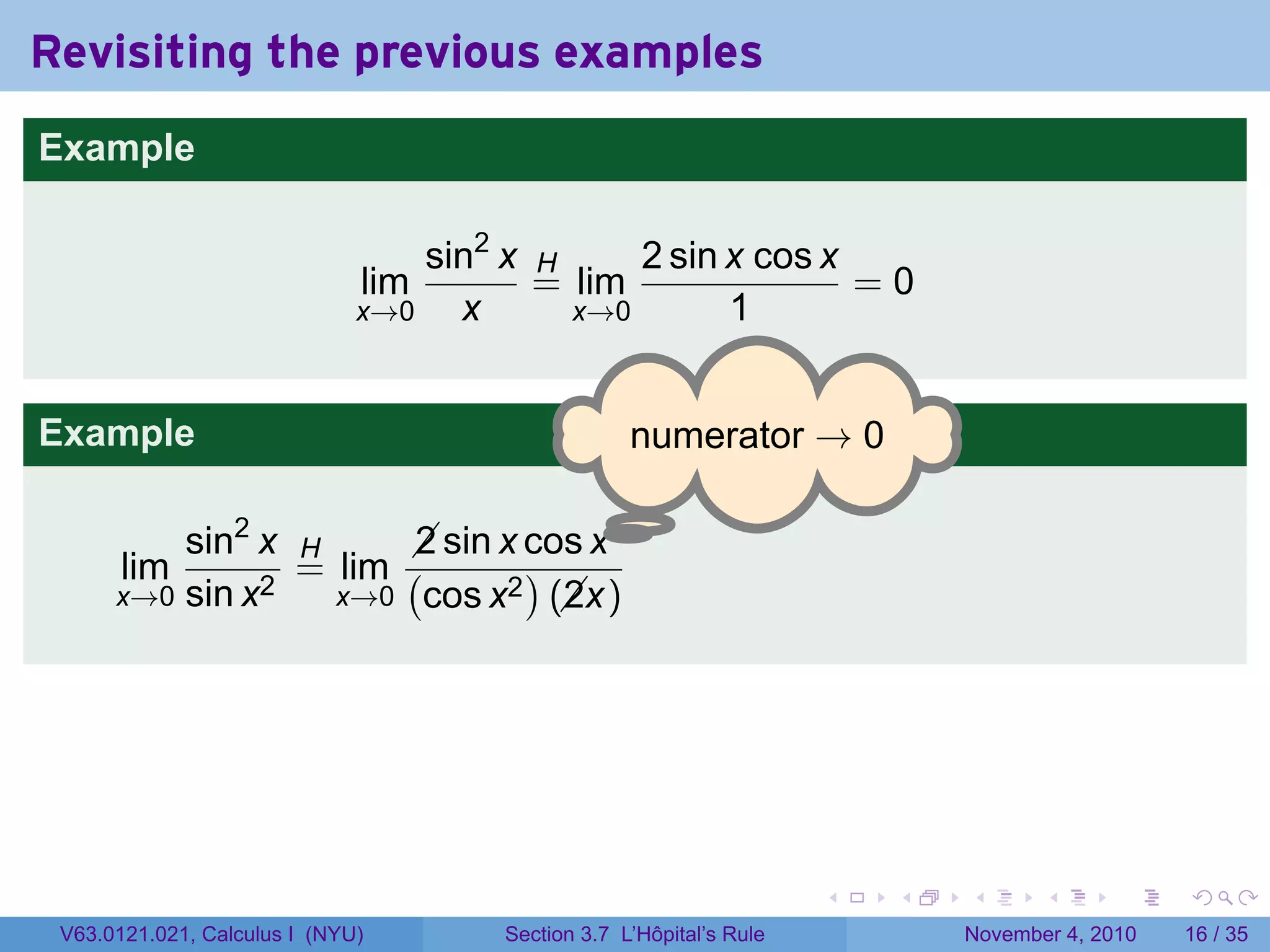 Revisiting the previous examples
Example

                                  sin2 x H     2 sin x cos x
                              lim        = lim               =0
                              x→0   x      x→0       1


Example                                            . umerator → 0
                                                   n

                                     .
          sin2 x H      sin x cos x
                        2
       lim       = lim (       )
      x→0 sin x2   x→0 cos x2 (x)
                                 2




                                                                     .   .   .      .      .    .

 V63.0121.021, Calculus I (NYU)       Section 3.7 L’Hôpital’s Rule           November 4, 2010   16 / 35
 