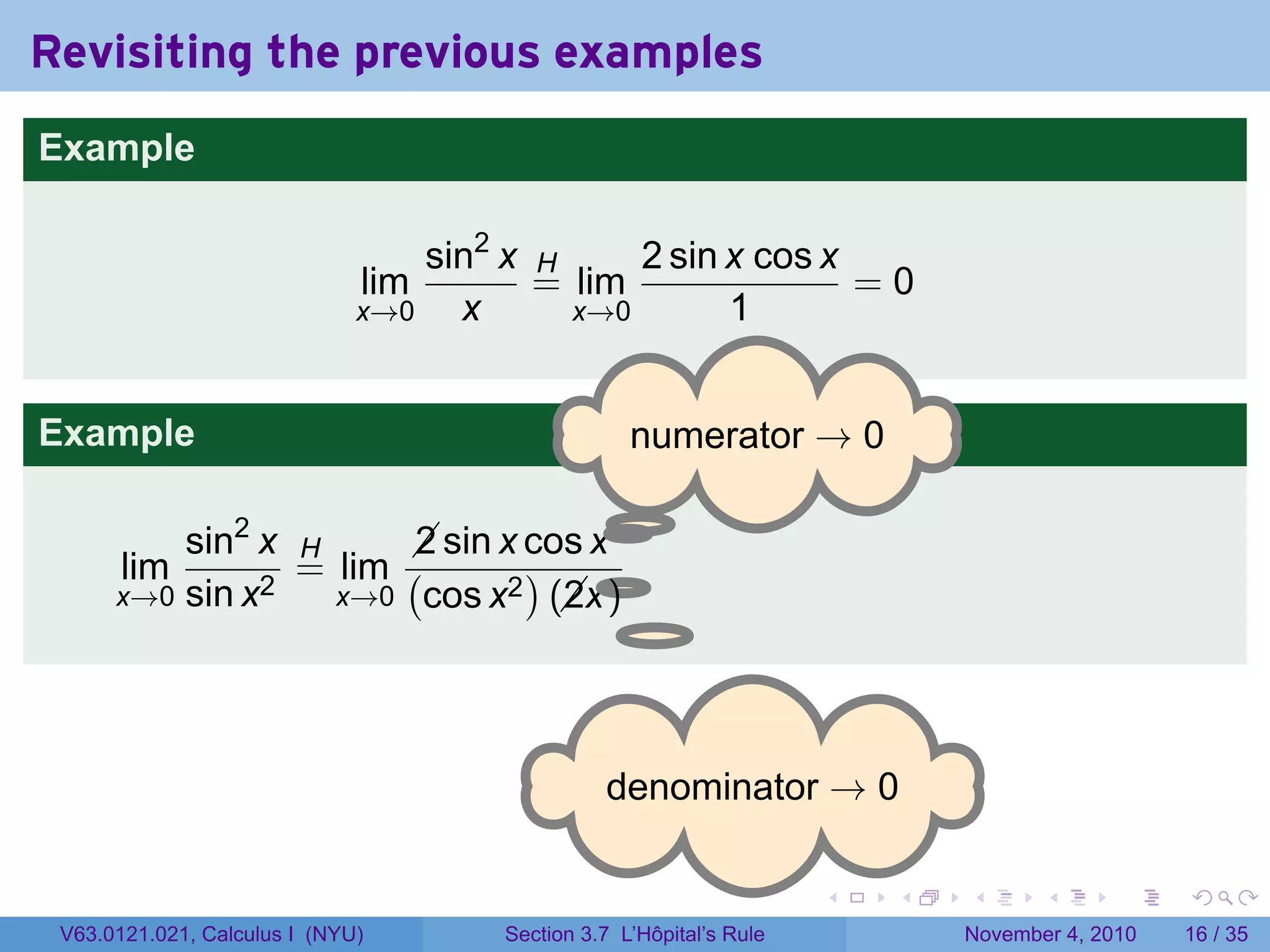 Revisiting the previous examples
Example

                                  sin2 x H     2 sin x cos x
                              lim        = lim               =0
                              x→0   x      x→0       1


Example                                            . umerator → 0
                                                   n

                                     .
          sin2 x H      sin x cos x
                        2
       lim       = lim (       )    .
      x→0 sin x2   x→0 cos x2 (x )
                                 2




                                                . enominator → 0
                                                d

                                                                     .   .   .      .      .    .

 V63.0121.021, Calculus I (NYU)       Section 3.7 L’Hôpital’s Rule           November 4, 2010   16 / 35
 