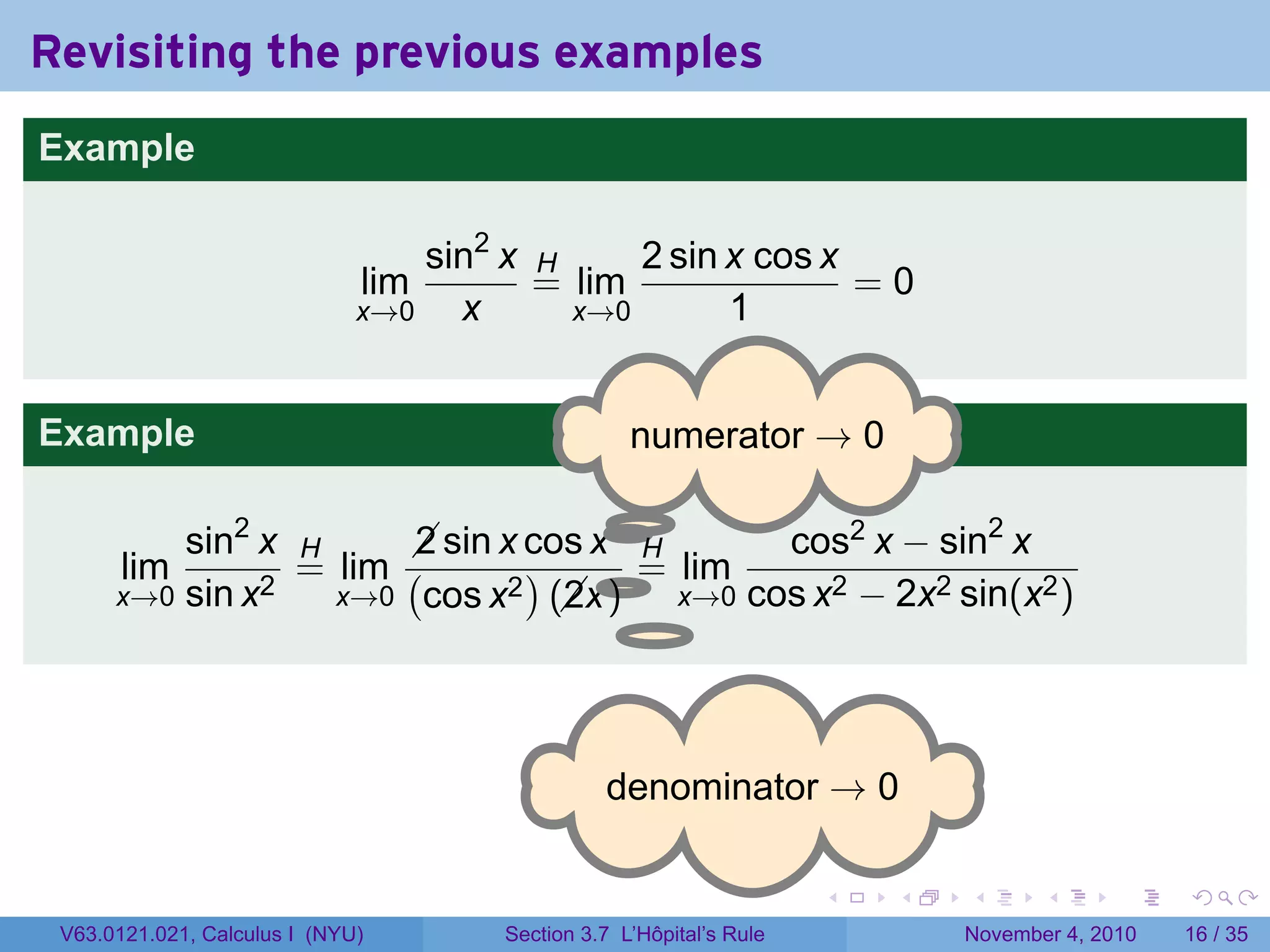 Revisiting the previous examples
Example

                                  sin2 x H     2 sin x cos x
                              lim        = lim               =0
                              x→0   x      x→0       1


Example                                            . umerator → 0
                                                   n

                                    .
          sin2 x H      sin x cos x H
                        2                     cos2 x − sin2 x
       lim       = lim (       )    . = lim
      x→0 sin x2   x→0 cos x2 (x )
                                 2      x→0 cos x2 − 2x2 sin(x2 )




                                                . enominator → 0
                                                d

                                                                     .   .   .      .      .    .

 V63.0121.021, Calculus I (NYU)       Section 3.7 L’Hôpital’s Rule           November 4, 2010   16 / 35
 