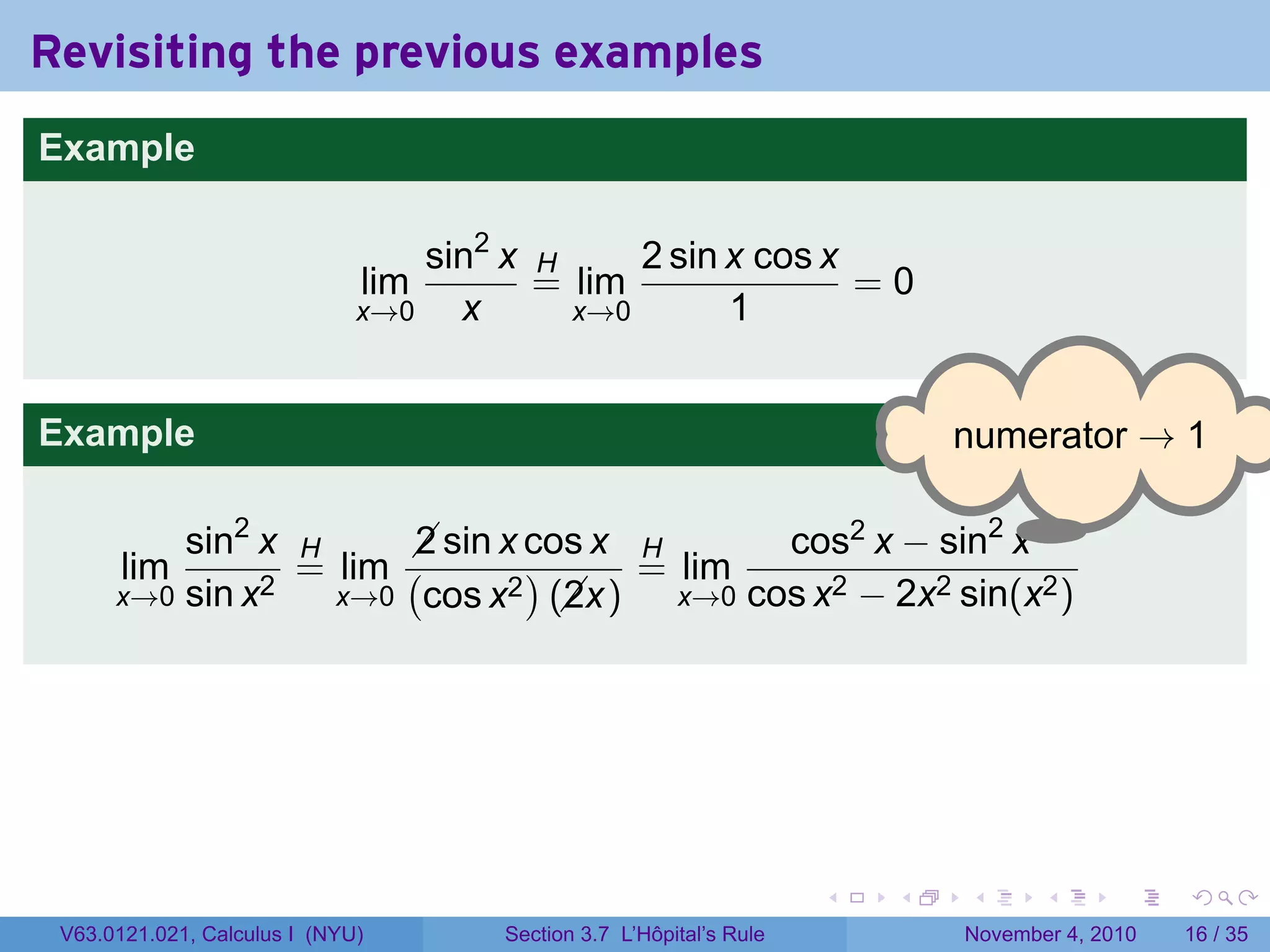 Revisiting the previous examples
Example

                                  sin2 x H     2 sin x cos x
                              lim        = lim               =0
                              x→0   x      x→0       1


Example                                                                      . umerator → 1
                                                                             n

                                                             .
          sin2 x H      sin x cos x H
                        2                    cos2 x − sin2 x
       lim       = lim (       )     = lim
      x→0 sin x2   x→0 cos x2 (x)
                                 2     x→0 cos x2 − 2x2 sin(x2 )




                                                                     .   .   .      .      .    .

 V63.0121.021, Calculus I (NYU)       Section 3.7 L’Hôpital’s Rule           November 4, 2010   16 / 35
 