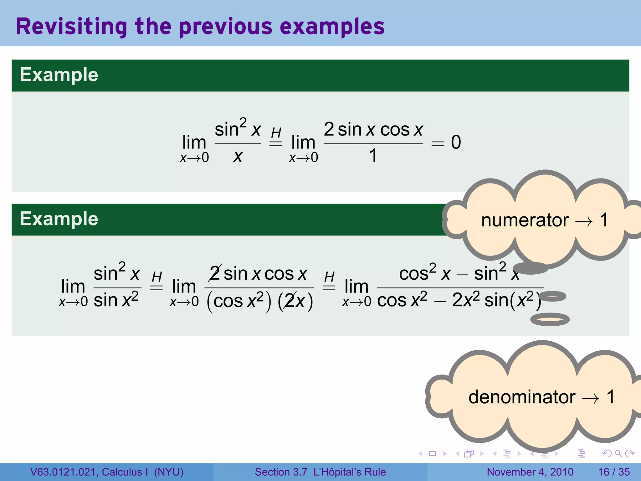 Revisiting the previous examples
Example

                                  sin2 x H     2 sin x cos x
                              lim        = lim               =0
                              x→0   x      x→0       1


Example                                                                       . umerator → 1
                                                                              n

                                                             .
          sin2 x H      sin x cos x H
                        2                    cos2 x − sin2 x
       lim       = lim (       )     = lim                      .
      x→0 sin x2   x→0 cos x2 (x)
                                 2     x→0 cos x2 − 2x2 sin(x2 )




                                                                             . enominator → 1
                                                                             d

                                                                     .   .     .     .      .    .

 V63.0121.021, Calculus I (NYU)       Section 3.7 L’Hôpital’s Rule            November 4, 2010   16 / 35
 