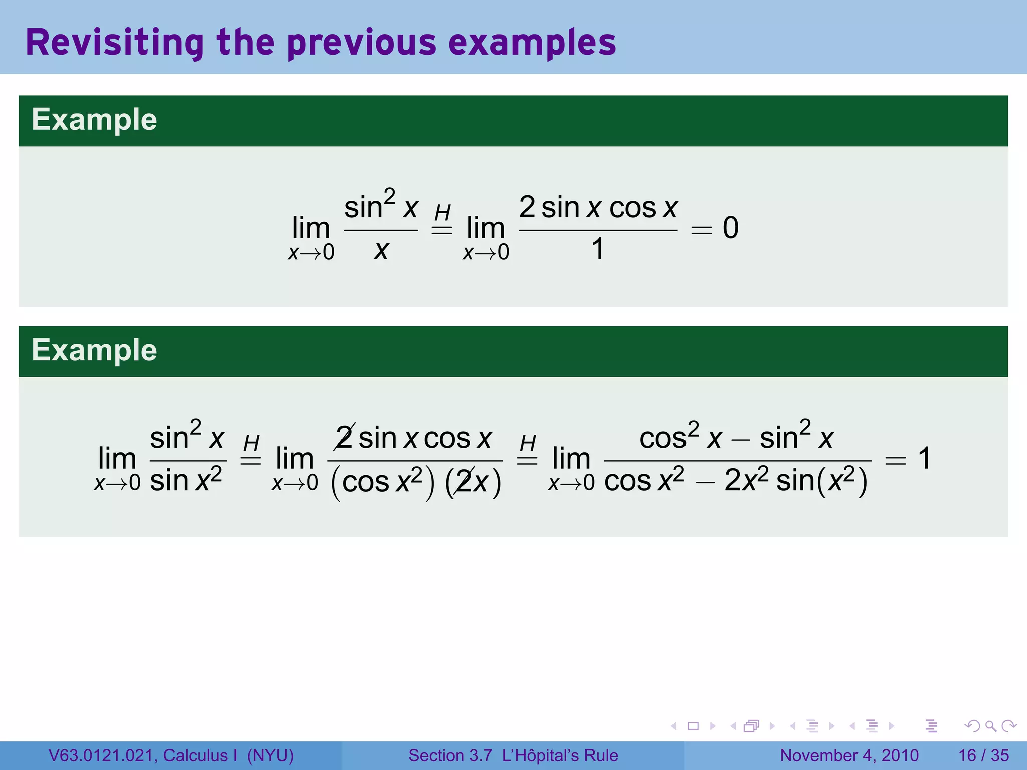 Revisiting the previous examples
Example

                                  sin2 x H     2 sin x cos x
                              lim        = lim               =0
                              x→0   x      x→0       1


Example

          sin2 x H      sin x cos x H
                        2                    cos2 x − sin2 x
       lim       = lim (       )     = lim                       =1
      x→0 sin x2   x→0 cos x2 (x)
                                 2     x→0 cos x2 − 2x2 sin(x2 )




                                                                     .   .   .      .      .    .

 V63.0121.021, Calculus I (NYU)       Section 3.7 L’Hôpital’s Rule           November 4, 2010   16 / 35
 