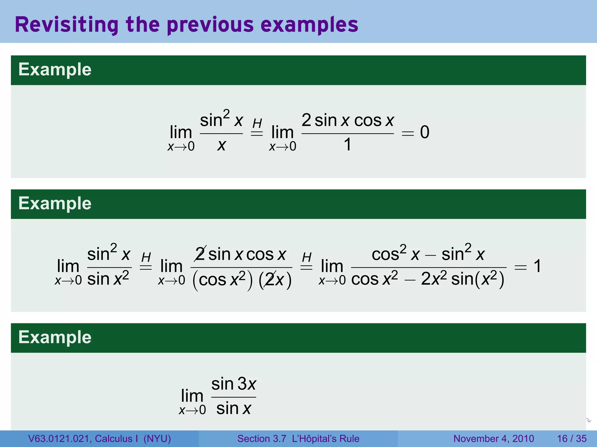 Revisiting the previous examples
Example

                                  sin2 x H     2 sin x cos x
                              lim        = lim               =0
                              x→0   x      x→0       1


Example

          sin2 x H      sin x cos x H
                        2                    cos2 x − sin2 x
       lim       = lim (       )     = lim                       =1
      x→0 sin x2   x→0 cos x2 (x)
                                 2     x→0 cos x2 − 2x2 sin(x2 )



Example

                                     sin 3x
                                  lim
                                  x→0 sin x
                                                                       .   .   .      .      .    .

 V63.0121.021, Calculus I (NYU)         Section 3.7 L’Hôpital’s Rule           November 4, 2010   16 / 35
 
