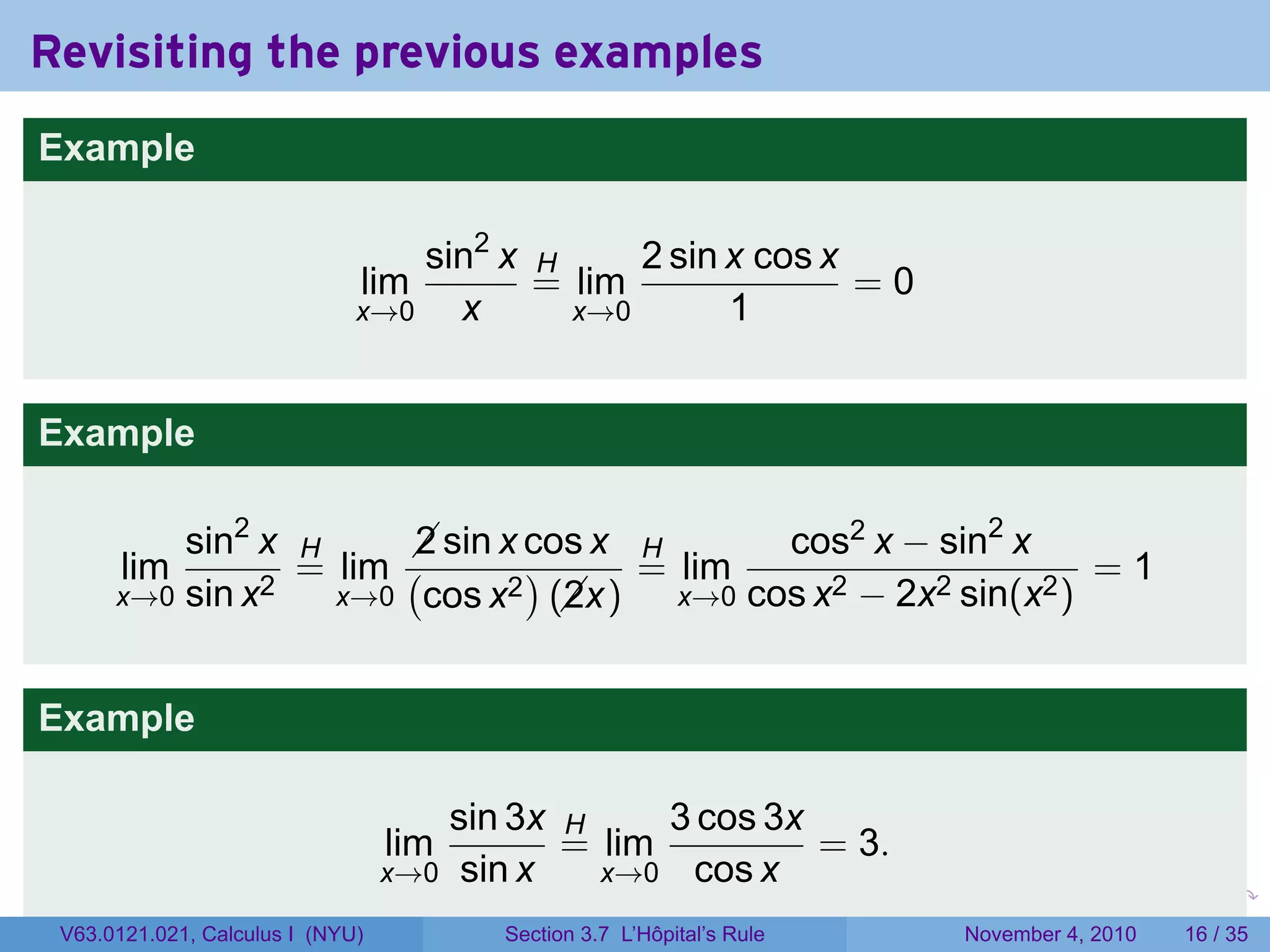 Revisiting the previous examples
Example

                                  sin2 x H     2 sin x cos x
                              lim        = lim               =0
                              x→0   x      x→0       1


Example

          sin2 x H      sin x cos x H
                        2                    cos2 x − sin2 x
       lim       = lim (       )     = lim                       =1
      x→0 sin x2   x→0 cos x2 (x)
                                 2     x→0 cos x2 − 2x2 sin(x2 )



Example

                                     sin 3x H     3 cos 3x
                                  lim       = lim          = 3.
                                  x→0 sin x   x→0 cos x
                                                                        .   .   .      .      .    .

 V63.0121.021, Calculus I (NYU)          Section 3.7 L’Hôpital’s Rule           November 4, 2010   16 / 35
 
