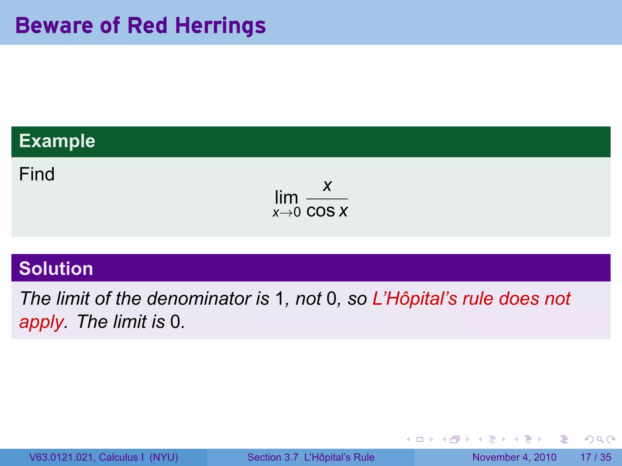 Beware of Red Herrings



Example
Find
                                             x
                                        lim
                                       x→0 cos x



Solution
The limit of the denominator is 1, not 0, so L’Hôpital’s rule does not
apply. The limit is 0.




                                                                 .   .   .      .      .    .

 V63.0121.021, Calculus I (NYU)   Section 3.7 L’Hôpital’s Rule           November 4, 2010   17 / 35
 