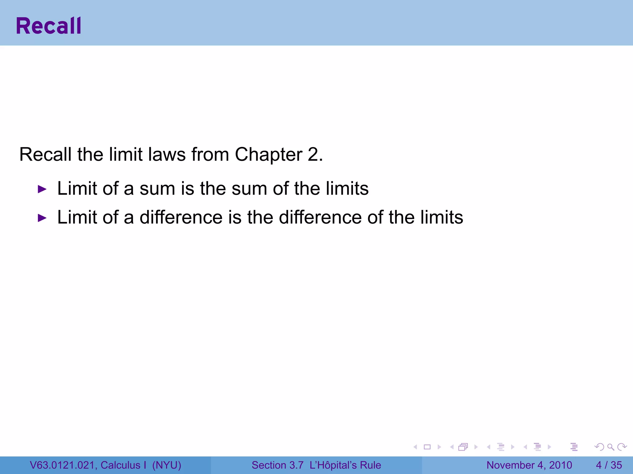 Recall




Recall the limit laws from Chapter 2.
      Limit of a sum is the sum of the limits
      Limit of a difference is the difference of the limits




                                                                 .   .   .         .      .     .

 V63.0121.021, Calculus I (NYU)   Section 3.7 L’Hôpital’s Rule               November 4, 2010       4 / 35
 