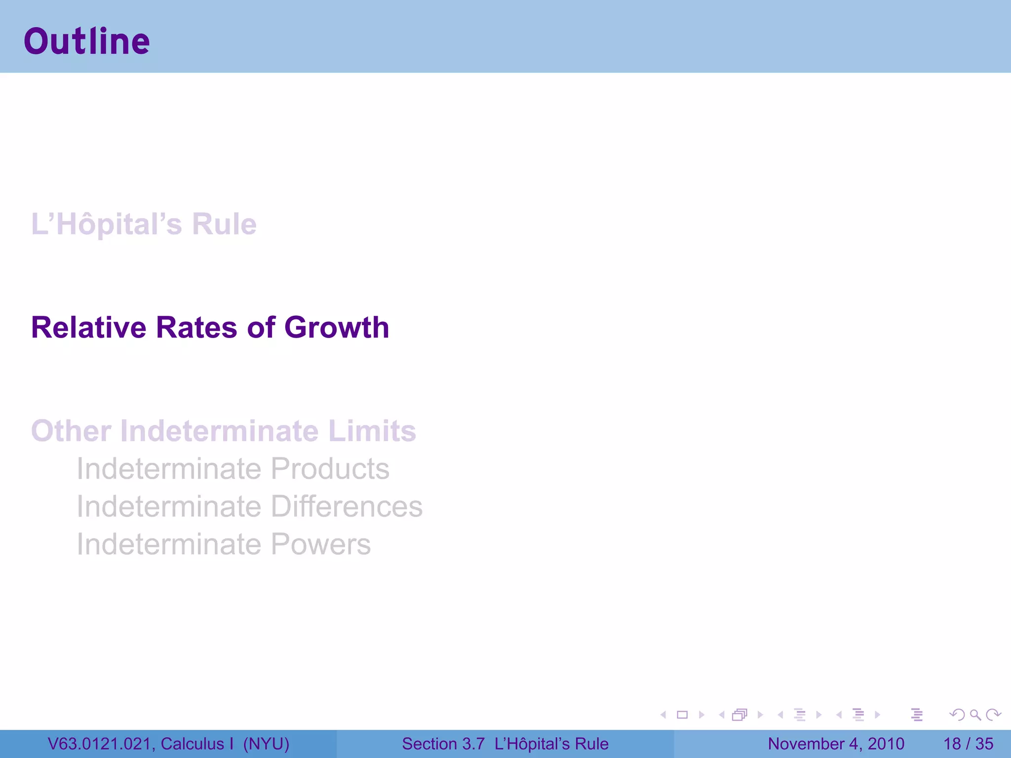 Outline



L’Hôpital’s Rule


Relative Rates of Growth


Other Indeterminate Limits
   Indeterminate Products
   Indeterminate Differences
   Indeterminate Powers




                                                                 .   .   .      .      .    .

 V63.0121.021, Calculus I (NYU)   Section 3.7 L’Hôpital’s Rule           November 4, 2010   18 / 35
 