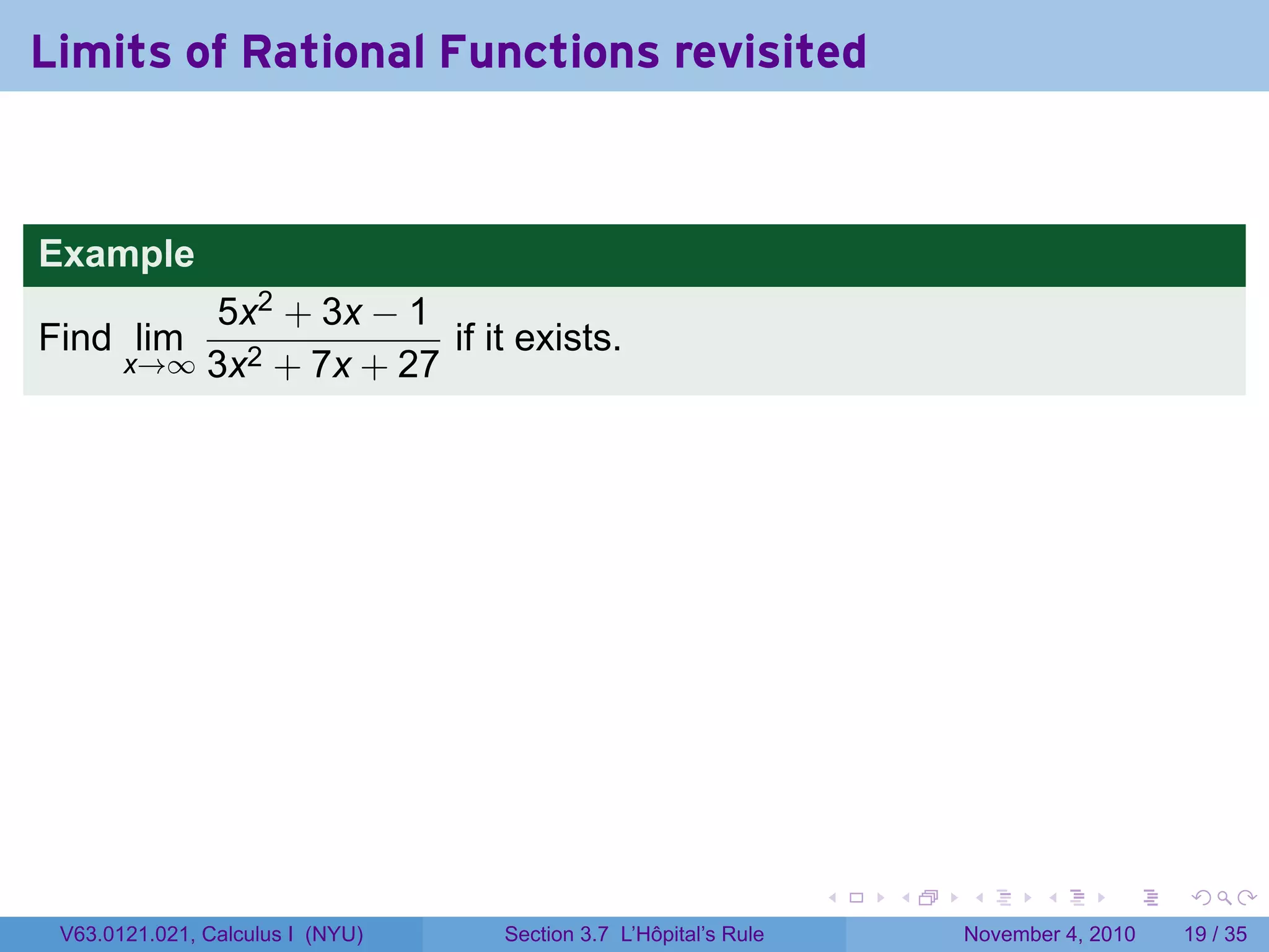Limits of Rational Functions revisited


Example
           5x2 + 3x − 1
Find lim                 if it exists.
       x→∞ 3x2 + 7x + 27




                                                                 .   .   .      .      .    .

 V63.0121.021, Calculus I (NYU)   Section 3.7 L’Hôpital’s Rule           November 4, 2010   19 / 35
 