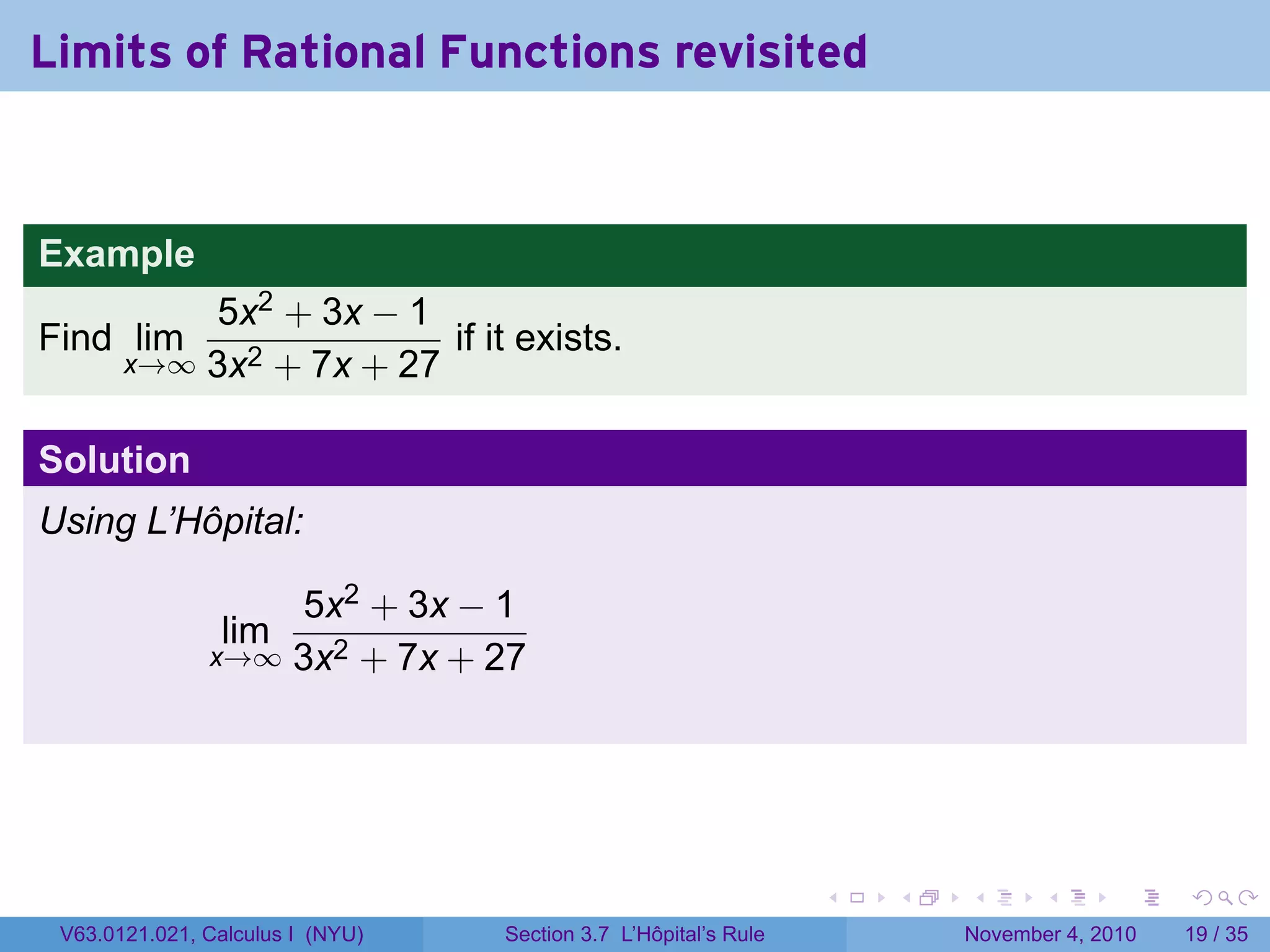 Limits of Rational Functions revisited


Example
           5x2 + 3x − 1
Find lim                 if it exists.
       x→∞ 3x2 + 7x + 27


Solution
Using L’Hôpital:

                   5x2 + 3x − 1
                lim
               x→∞ 3x2 + 7x + 27




                                                                 .   .   .      .      .    .

 V63.0121.021, Calculus I (NYU)   Section 3.7 L’Hôpital’s Rule           November 4, 2010   19 / 35
 