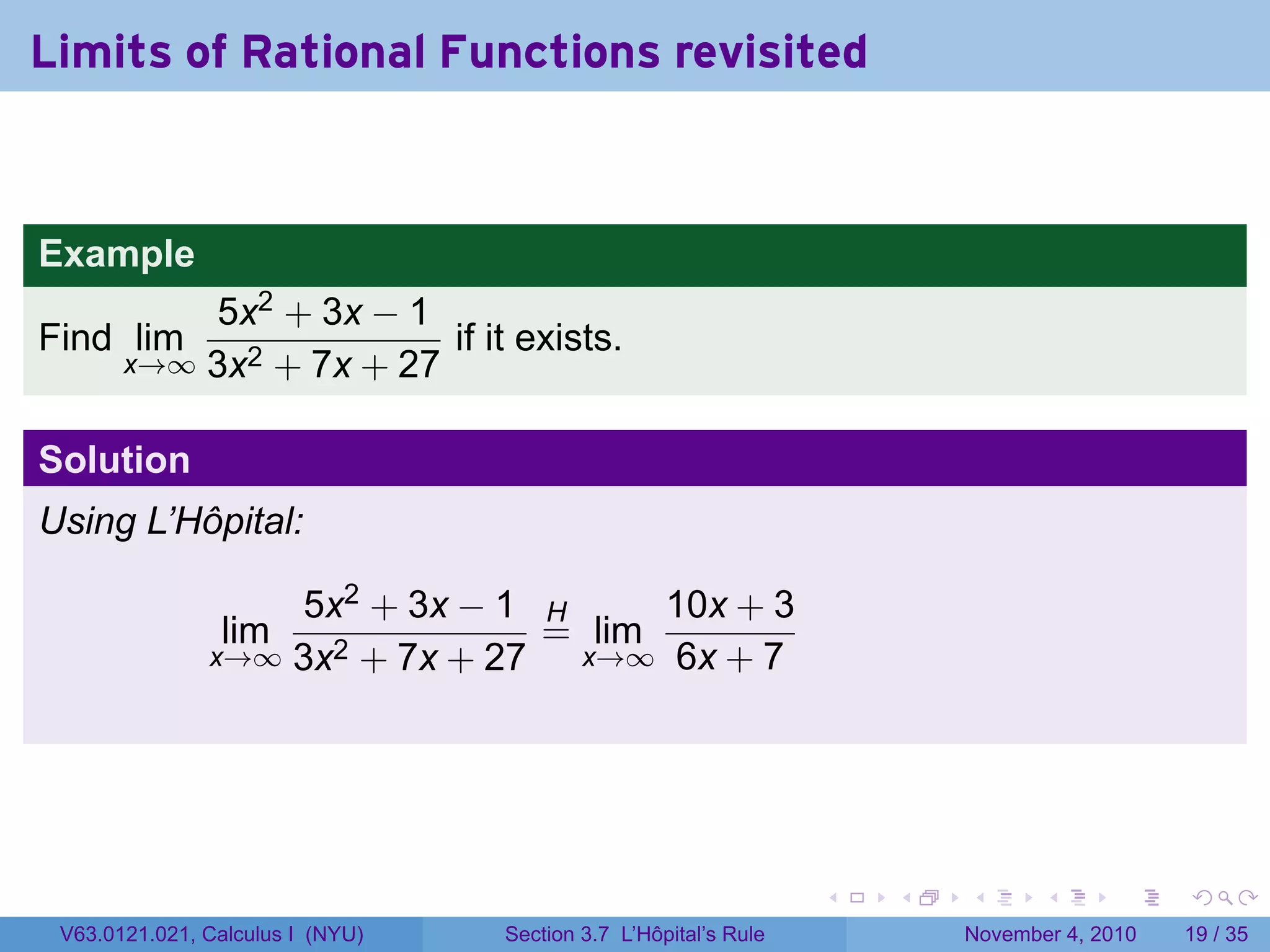 Limits of Rational Functions revisited


Example
           5x2 + 3x − 1
Find lim                 if it exists.
       x→∞ 3x2 + 7x + 27


Solution
Using L’Hôpital:

                   5x2 + 3x − 1 H      10x + 3
                lim              = lim
               x→∞ 3x2 + 7x + 27  x→∞ 6x + 7




                                                                 .   .   .      .      .    .

 V63.0121.021, Calculus I (NYU)   Section 3.7 L’Hôpital’s Rule           November 4, 2010   19 / 35
 
