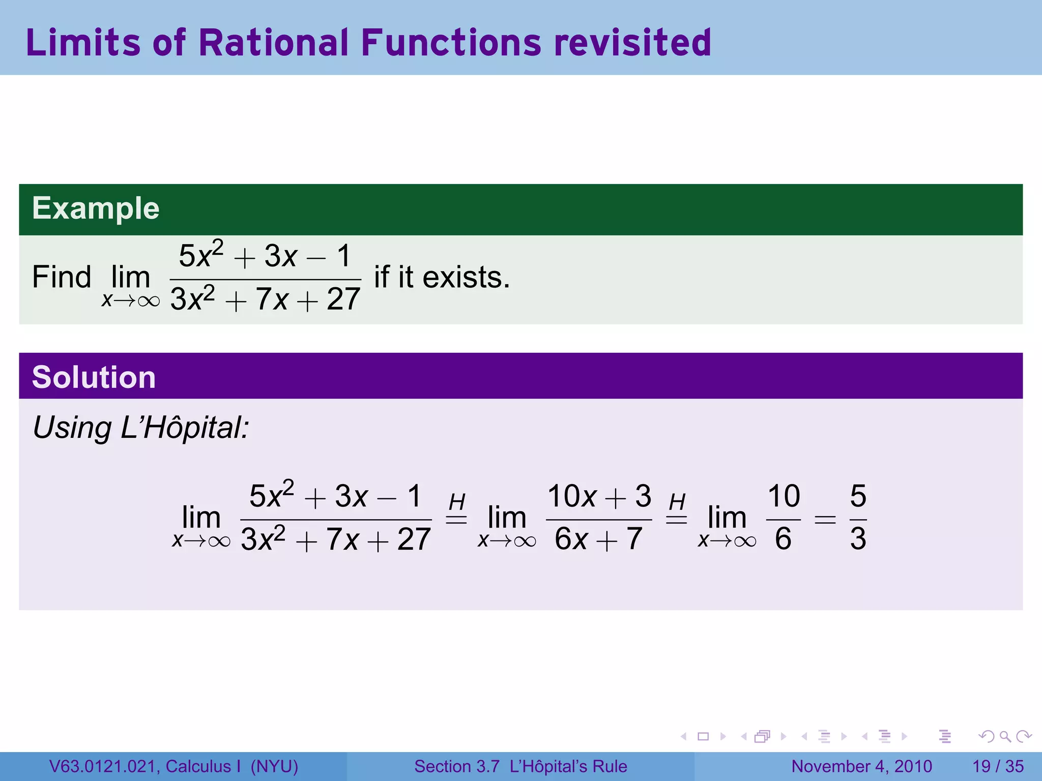 Limits of Rational Functions revisited


Example
           5x2 + 3x − 1
Find lim                 if it exists.
       x→∞ 3x2 + 7x + 27


Solution
Using L’Hôpital:

                   5x2 + 3x − 1 H      10x + 3 H     10   5
                lim              = lim         = lim    =
               x→∞ 3x2 + 7x + 27  x→∞ 6x + 7     x→∞ 6    3




                                                                 .   .   .      .      .    .

 V63.0121.021, Calculus I (NYU)   Section 3.7 L’Hôpital’s Rule           November 4, 2010   19 / 35
 
