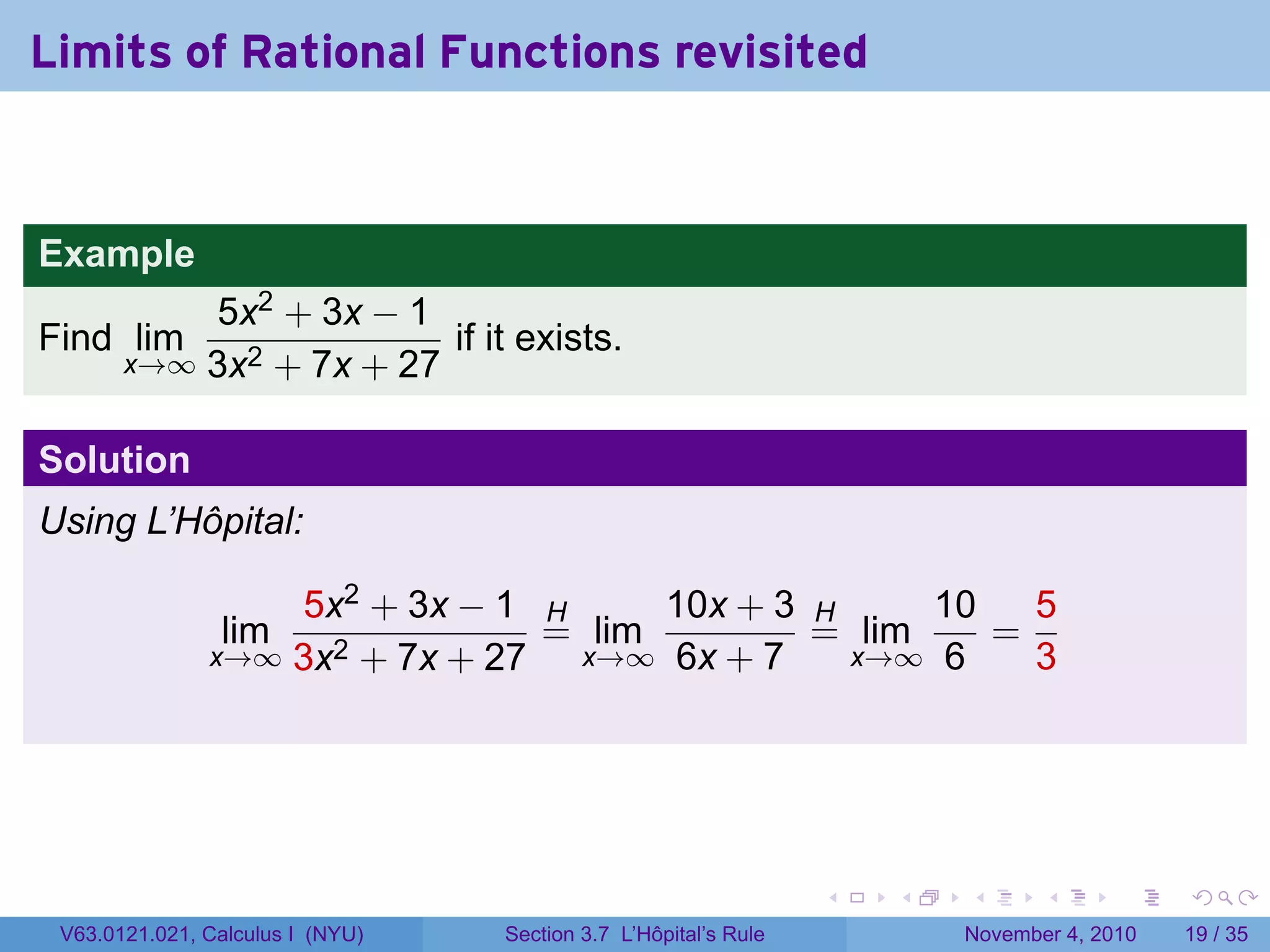 Limits of Rational Functions revisited


Example
           5x2 + 3x − 1
Find lim                 if it exists.
       x→∞ 3x2 + 7x + 27


Solution
Using L’Hôpital:

                   5x2 + 3x − 1 H      10x + 3 H     10   5
                lim              = lim         = lim    =
               x→∞ 3x2 + 7x + 27  x→∞ 6x + 7     x→∞ 6    3




                                                                 .   .   .      .      .    .

 V63.0121.021, Calculus I (NYU)   Section 3.7 L’Hôpital’s Rule           November 4, 2010   19 / 35
 