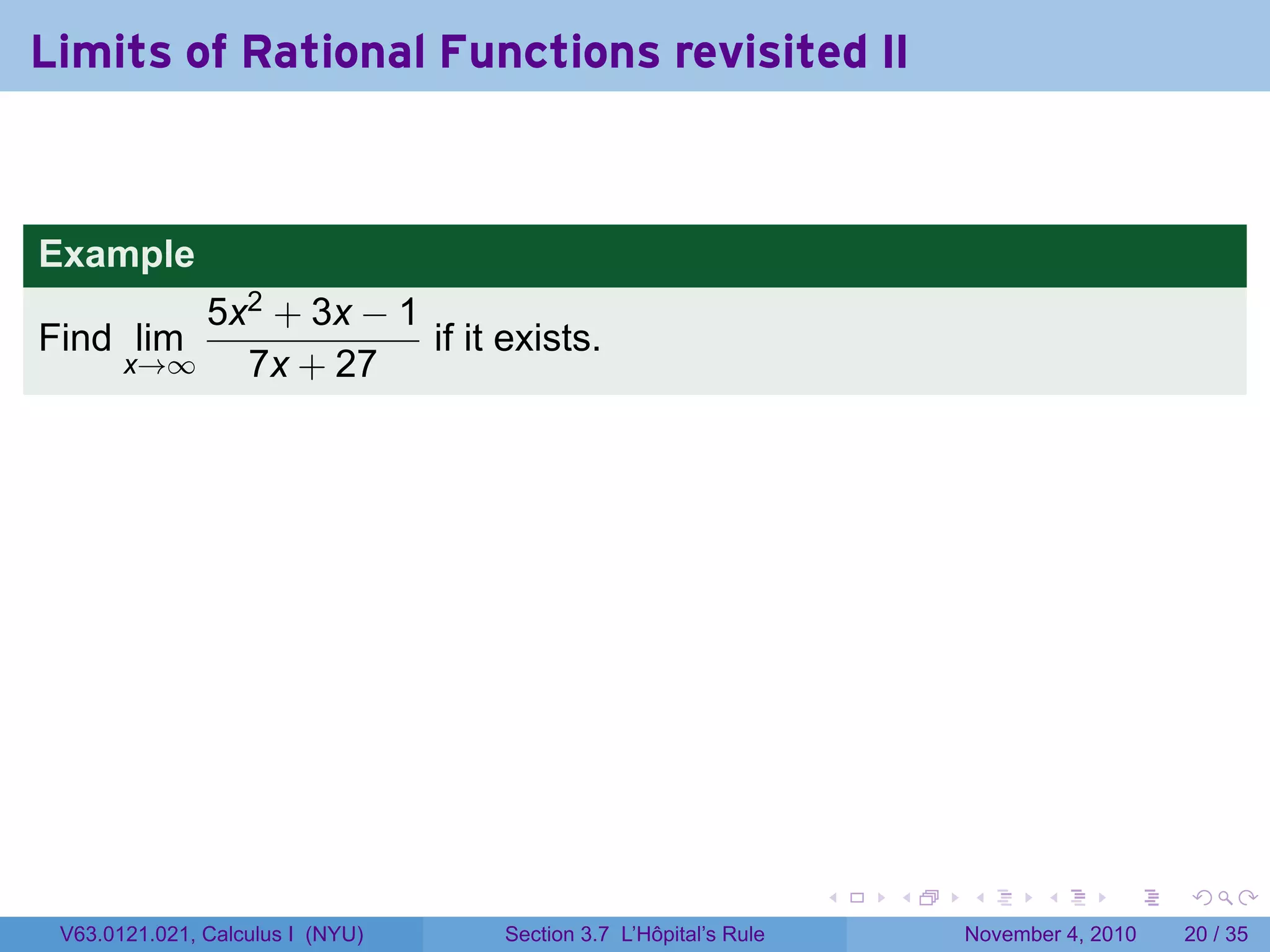 Limits of Rational Functions revisited II


Example
           5x2 + 3x − 1
Find lim                if it exists.
       x→∞   7x + 27




                                                                 .   .   .      .      .    .

 V63.0121.021, Calculus I (NYU)   Section 3.7 L’Hôpital’s Rule           November 4, 2010   20 / 35
 