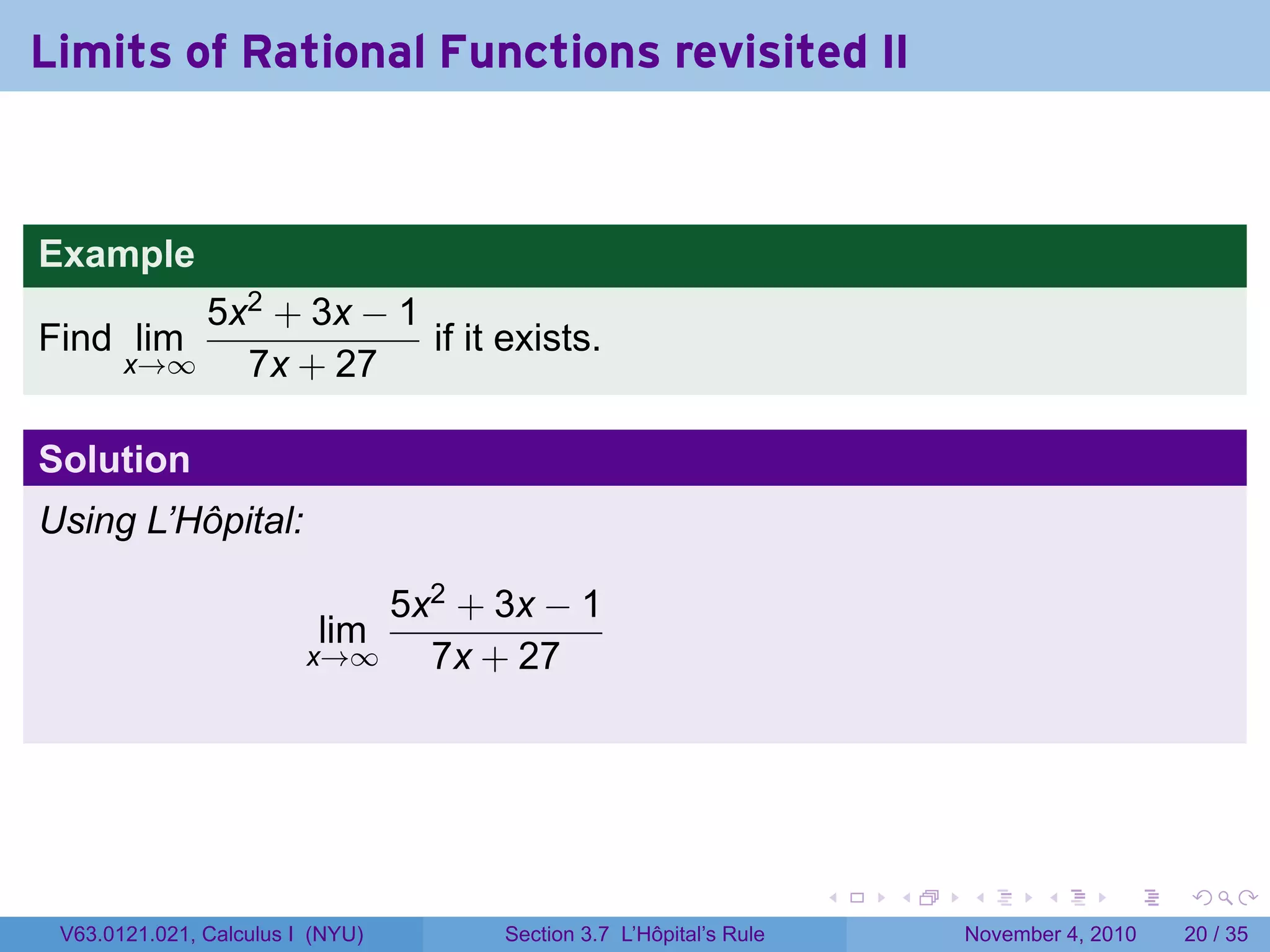 Limits of Rational Functions revisited II


Example
           5x2 + 3x − 1
Find lim                if it exists.
       x→∞   7x + 27

Solution
Using L’Hôpital:

                             5x2 + 3x − 1
                          lim
                         x→∞   7x + 27




                                                                  .   .   .      .      .    .

 V63.0121.021, Calculus I (NYU)    Section 3.7 L’Hôpital’s Rule           November 4, 2010   20 / 35
 