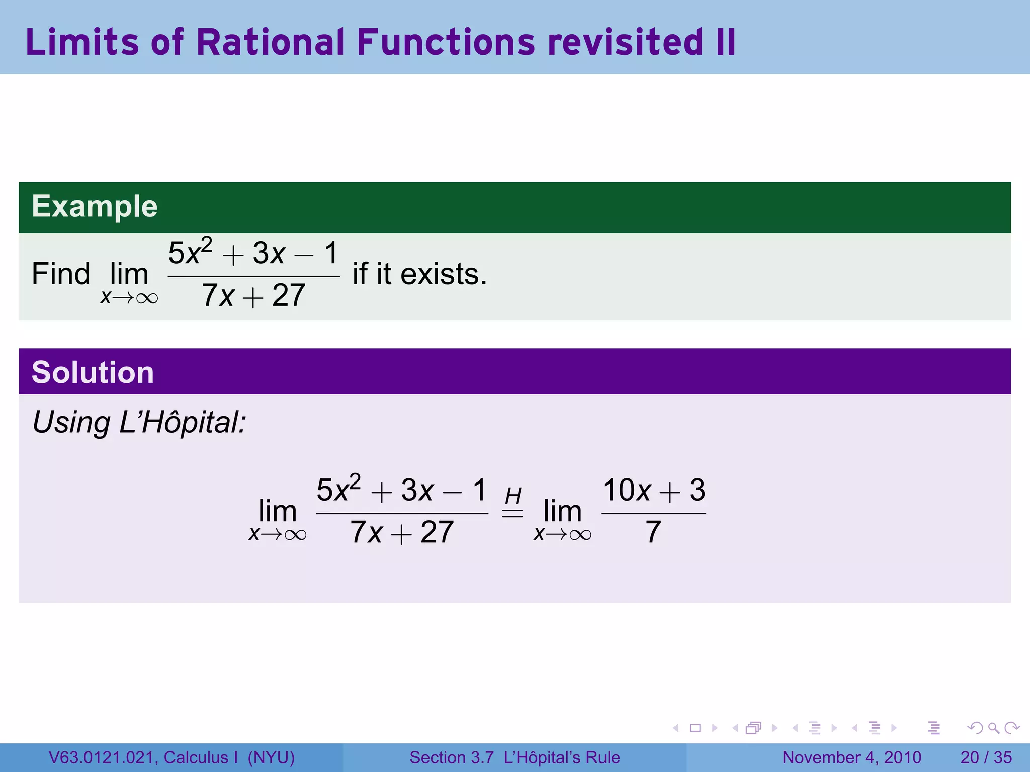 Limits of Rational Functions revisited II


Example
           5x2 + 3x − 1
Find lim                if it exists.
       x→∞   7x + 27

Solution
Using L’Hôpital:

                             5x2 + 3x − 1 H     10x + 3
                          lim             = lim
                         x→∞   7x + 27      x→∞    7




                                                                  .   .   .      .      .    .

 V63.0121.021, Calculus I (NYU)    Section 3.7 L’Hôpital’s Rule           November 4, 2010   20 / 35
 