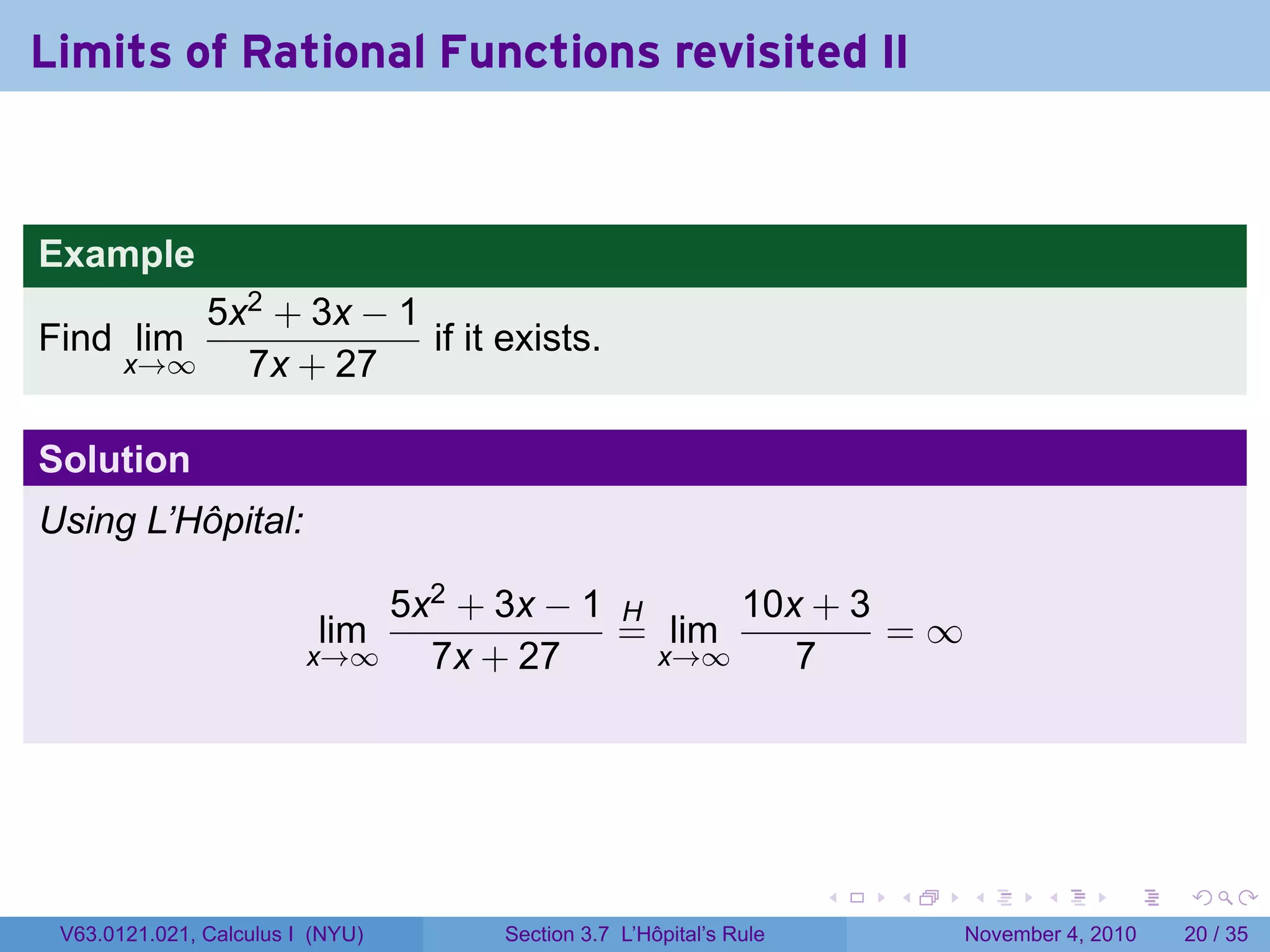 Limits of Rational Functions revisited II


Example
           5x2 + 3x − 1
Find lim                if it exists.
       x→∞   7x + 27

Solution
Using L’Hôpital:

                             5x2 + 3x − 1 H     10x + 3
                          lim             = lim         =∞
                         x→∞   7x + 27      x→∞    7




                                                                 .   .   .      .      .    .

 V63.0121.021, Calculus I (NYU)   Section 3.7 L’Hôpital’s Rule           November 4, 2010   20 / 35
 