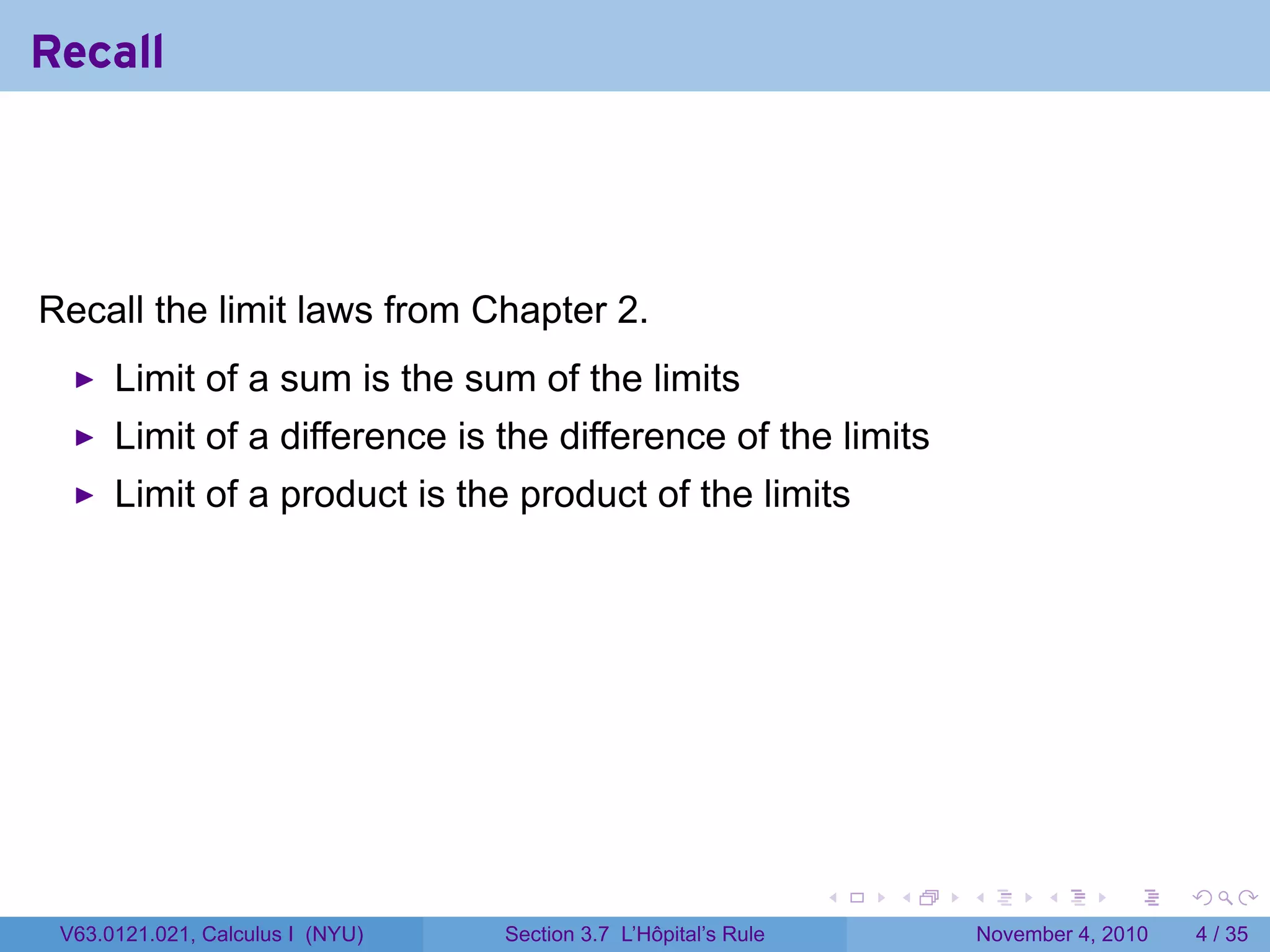 Recall




Recall the limit laws from Chapter 2.
      Limit of a sum is the sum of the limits
      Limit of a difference is the difference of the limits
      Limit of a product is the product of the limits




                                                                 .   .   .         .      .     .

 V63.0121.021, Calculus I (NYU)   Section 3.7 L’Hôpital’s Rule               November 4, 2010       4 / 35
 