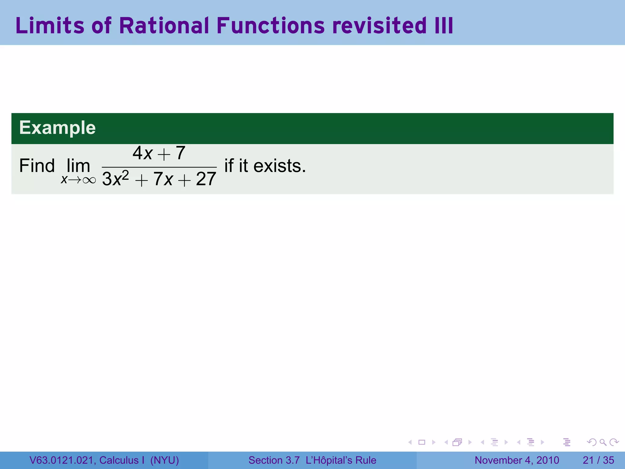 Limits of Rational Functions revisited III



Example
                   4x + 7
Find lim                     if it exists.
       x→∞     3x2 + 7x + 27




                                                                 .   .   .      .      .    .

 V63.0121.021, Calculus I (NYU)   Section 3.7 L’Hôpital’s Rule           November 4, 2010   21 / 35
 