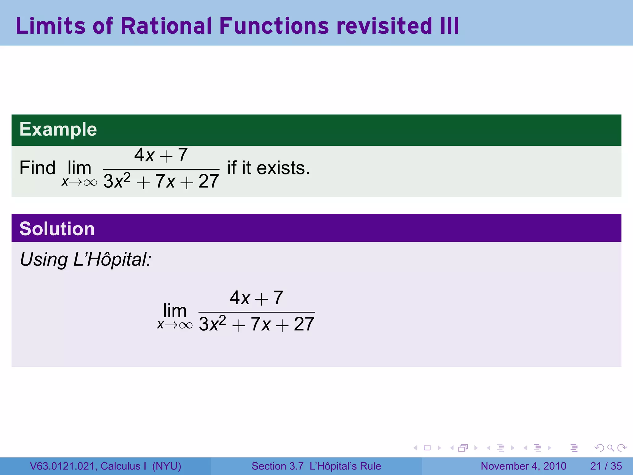 Limits of Rational Functions revisited III



Example
                   4x + 7
Find lim                     if it exists.
       x→∞     3x2 + 7x + 27

Solution
Using L’Hôpital:

                                    4x + 7
                           lim
                          x→∞ 3x2   + 7x + 27




                                                                     .   .   .      .      .    .

 V63.0121.021, Calculus I (NYU)       Section 3.7 L’Hôpital’s Rule           November 4, 2010   21 / 35
 