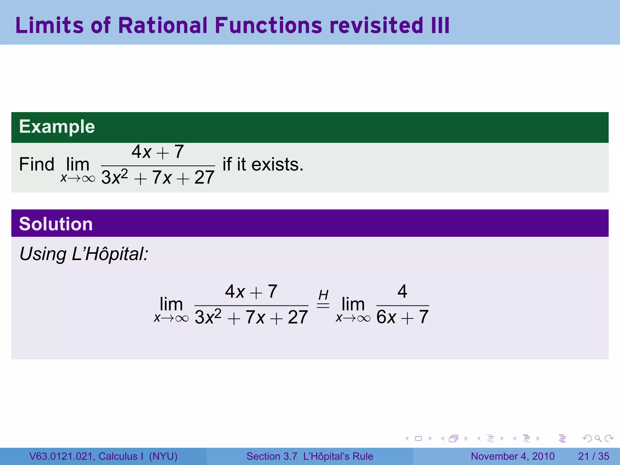 Limits of Rational Functions revisited III



Example
                   4x + 7
Find lim                     if it exists.
       x→∞     3x2 + 7x + 27

Solution
Using L’Hôpital:

                                    4x + 7   H      4
                           lim               = lim
                          x→∞ 3x2   + 7x + 27 x→∞ 6x + 7




                                                                     .   .   .      .      .    .

 V63.0121.021, Calculus I (NYU)       Section 3.7 L’Hôpital’s Rule           November 4, 2010   21 / 35
 