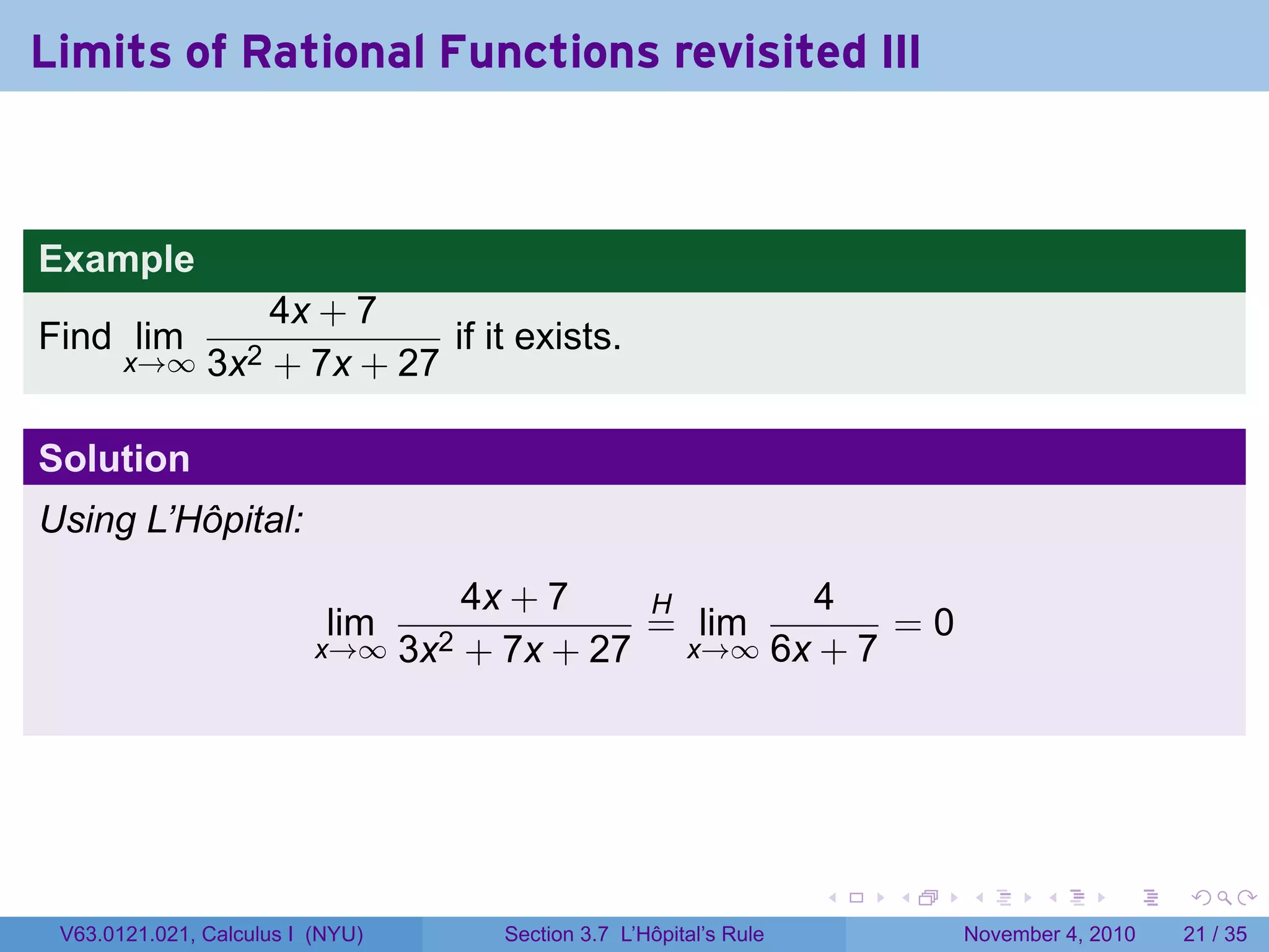 Limits of Rational Functions revisited III



Example
                   4x + 7
Find lim                     if it exists.
       x→∞     3x2 + 7x + 27

Solution
Using L’Hôpital:

                                    4x + 7   H      4
                           lim               = lim       =0
                          x→∞ 3x2   + 7x + 27 x→∞ 6x + 7




                                                                     .   .   .      .      .    .

 V63.0121.021, Calculus I (NYU)       Section 3.7 L’Hôpital’s Rule           November 4, 2010   21 / 35
 