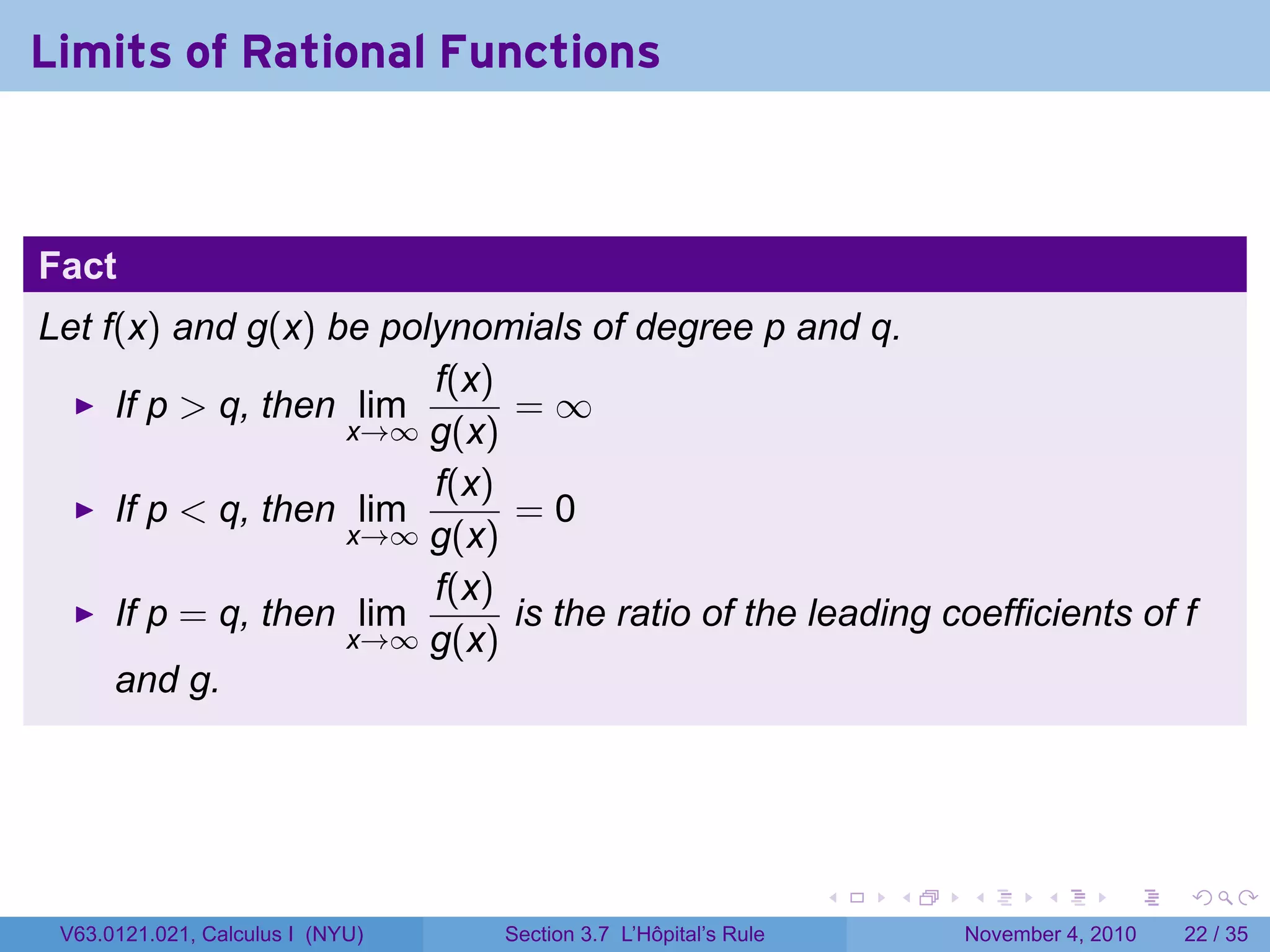 Limits of Rational Functions



Fact
Let f(x) and g(x) be polynomials of degree p and q.
                        f(x)
     If p  q, then lim      =∞
                   x→∞ g(x)
                        f(x)
     If p  q, then lim      =0
                   x→∞ g(x)
                        f(x)
     If p = q, then lim      is the ratio of the leading coefficients of f
                   x→∞ g(x)
     and g.




                                                                 .   .   .      .      .    .

 V63.0121.021, Calculus I (NYU)   Section 3.7 L’Hôpital’s Rule           November 4, 2010   22 / 35
 