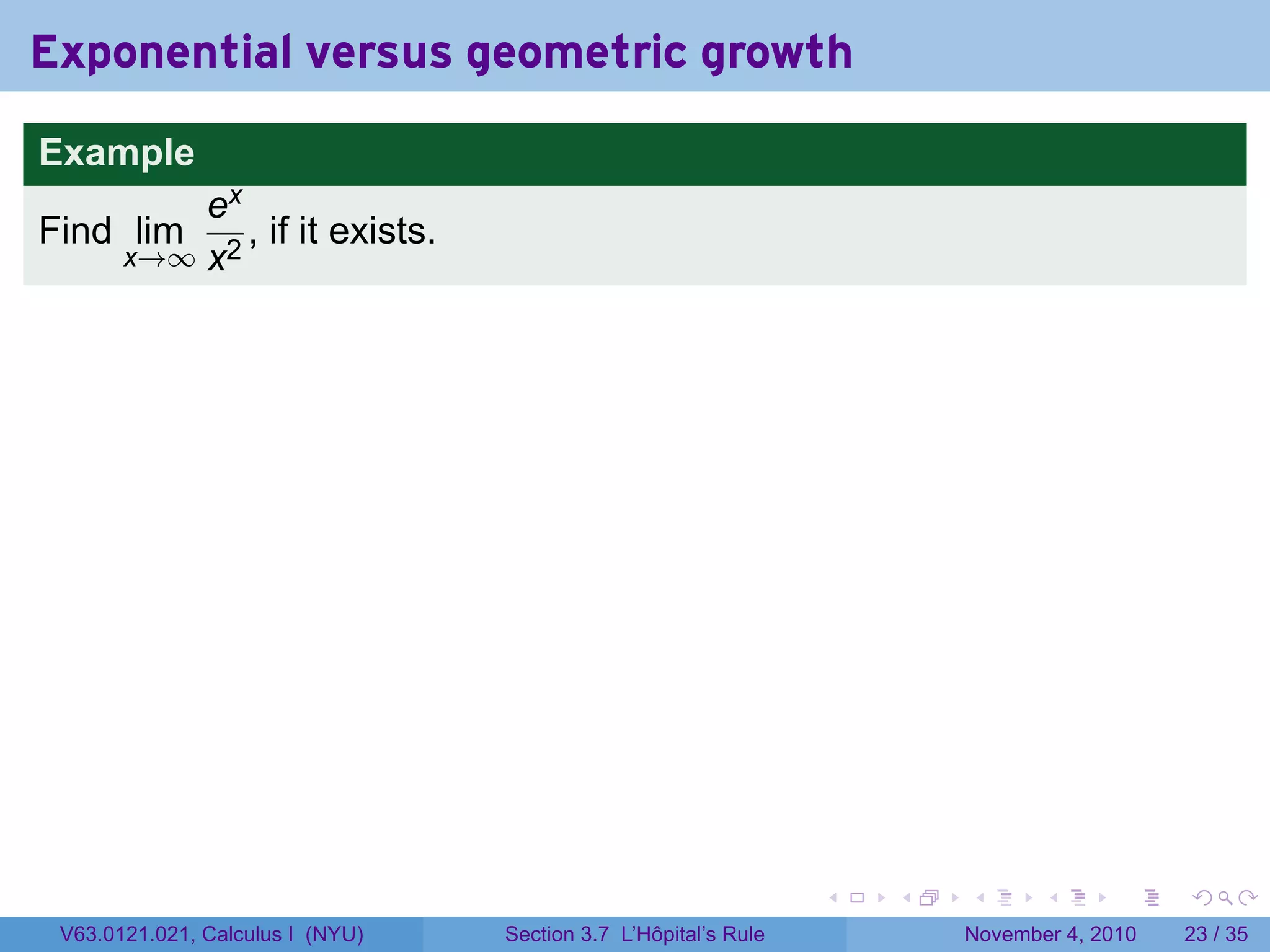Exponential versus geometric growth
Example
           ex
Find lim      , if it exists.
       x→∞ x2




                                                                 .   .   .      .      .    .

 V63.0121.021, Calculus I (NYU)   Section 3.7 L’Hôpital’s Rule           November 4, 2010   23 / 35
 