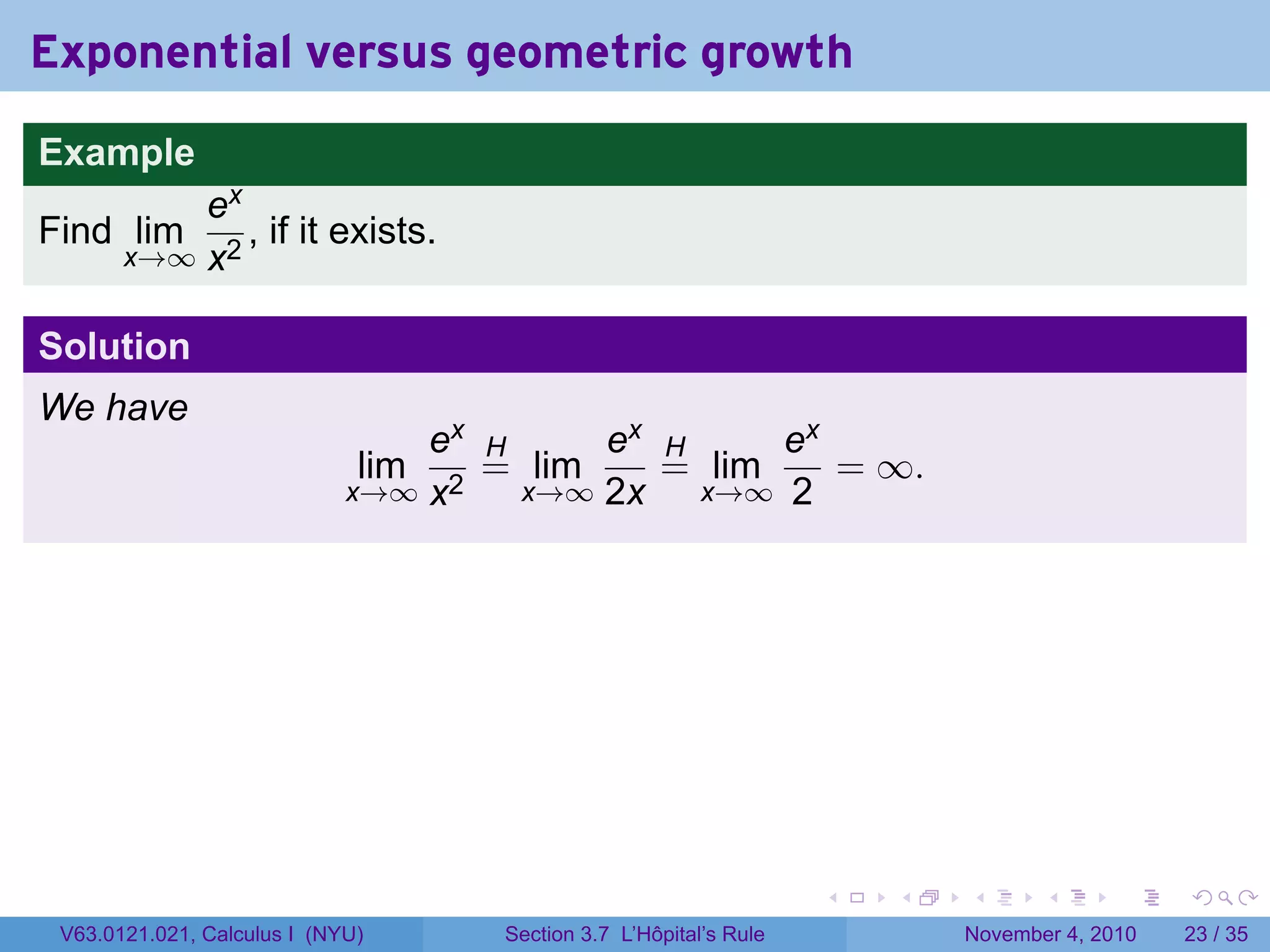Exponential versus geometric growth
Example
           ex
Find lim      , if it exists.
       x→∞ x2


Solution
We have
                                 ex H     ex H     ex
                              lim   = lim    = lim    = ∞.
                             x→∞ x2   x→∞ 2x   x→∞ 2




                                                                   .   .   .      .      .    .

 V63.0121.021, Calculus I (NYU)     Section 3.7 L’Hôpital’s Rule           November 4, 2010   23 / 35
 