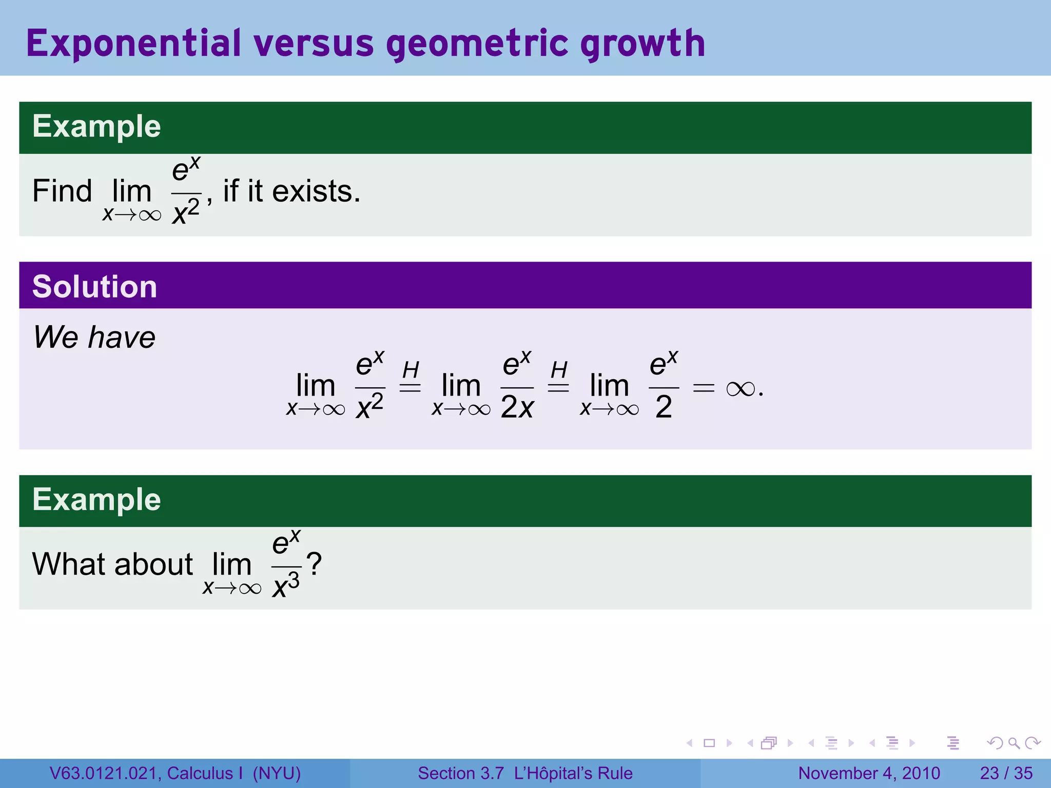 Exponential versus geometric growth
Example
           ex
Find lim      , if it exists.
       x→∞ x2


Solution
We have
                                 ex H     ex H     ex
                              lim   = lim    = lim    = ∞.
                             x→∞ x2   x→∞ 2x   x→∞ 2



Example
                       ex
What about lim            ?
                   x→∞ x3




                                                                   .   .   .      .      .    .

 V63.0121.021, Calculus I (NYU)     Section 3.7 L’Hôpital’s Rule           November 4, 2010   23 / 35
 