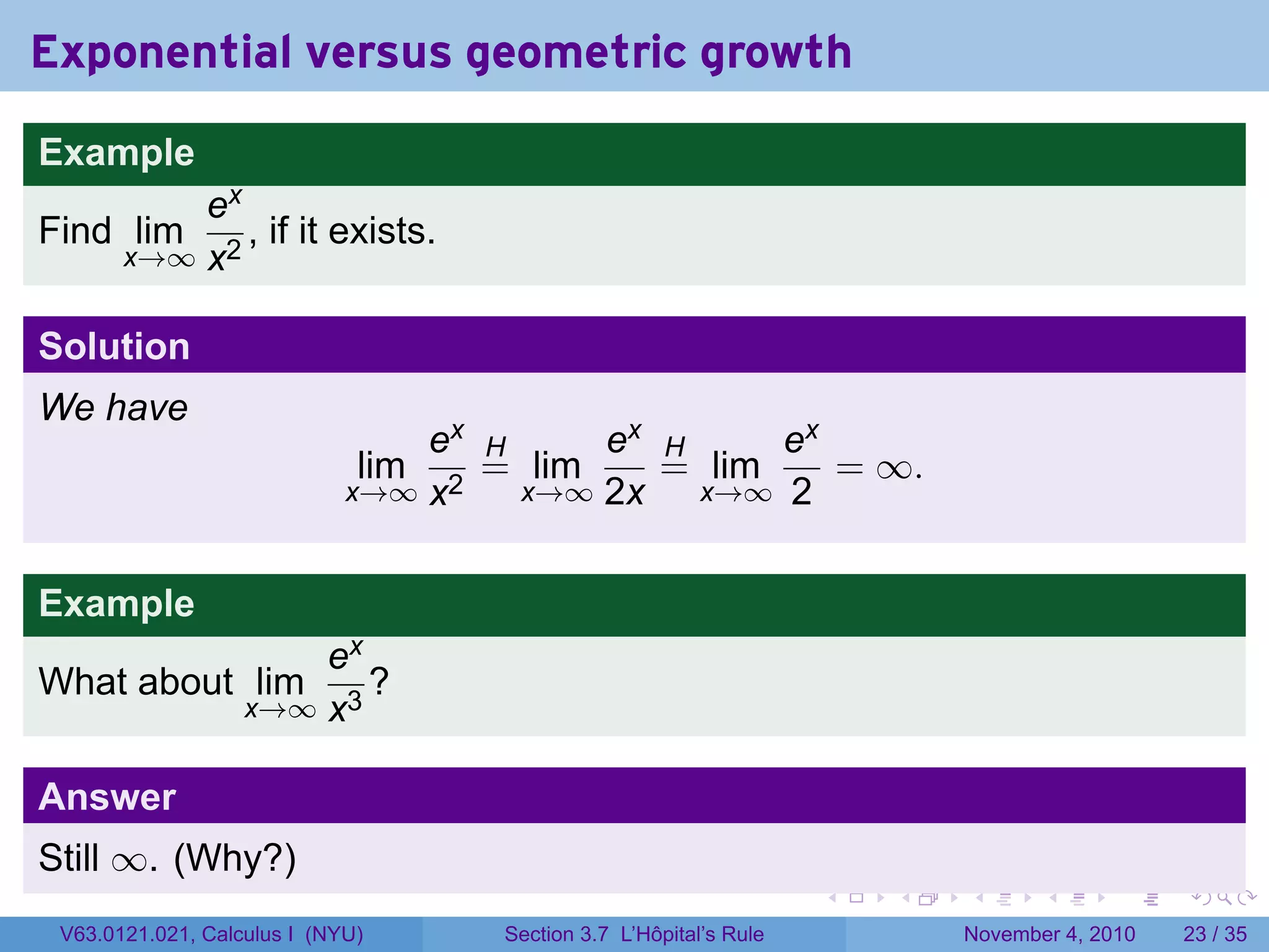 Exponential versus geometric growth
Example
           ex
Find lim      , if it exists.
       x→∞ x2


Solution
We have
                                 ex H     ex H     ex
                              lim   = lim    = lim    = ∞.
                             x→∞ x2   x→∞ 2x   x→∞ 2



Example
                       ex
What about lim            ?
                   x→∞ x3


Answer
Still ∞. (Why?)
                                                                   .   .   .      .      .    .

 V63.0121.021, Calculus I (NYU)     Section 3.7 L’Hôpital’s Rule           November 4, 2010   23 / 35
 