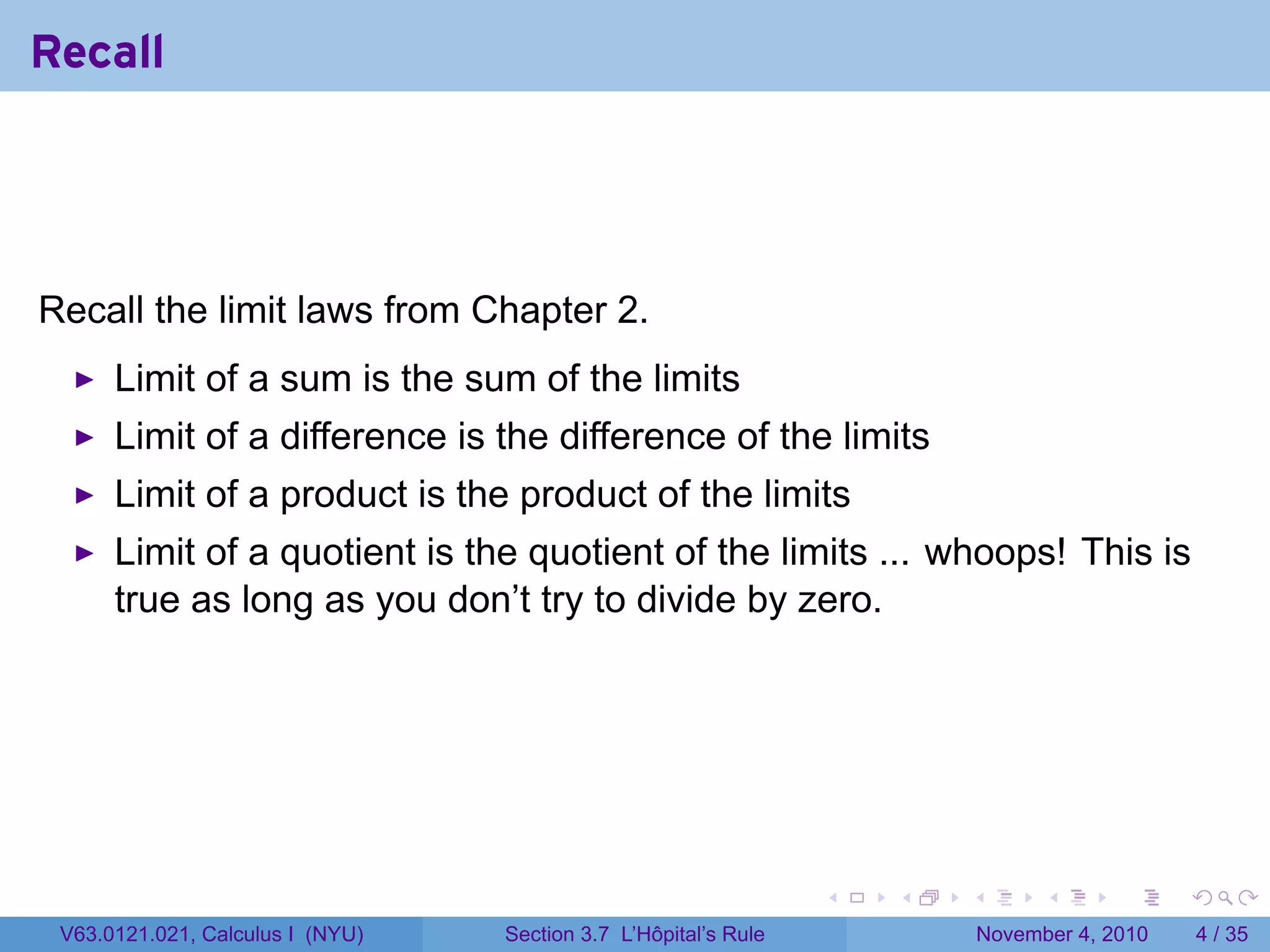 Recall




Recall the limit laws from Chapter 2.
      Limit of a sum is the sum of the limits
      Limit of a difference is the difference of the limits
      Limit of a product is the product of the limits
      Limit of a quotient is the quotient of the limits ... whoops! This is
      true as long as you don’t try to divide by zero.




                                                                 .   .   .         .      .     .

 V63.0121.021, Calculus I (NYU)   Section 3.7 L’Hôpital’s Rule               November 4, 2010       4 / 35
 