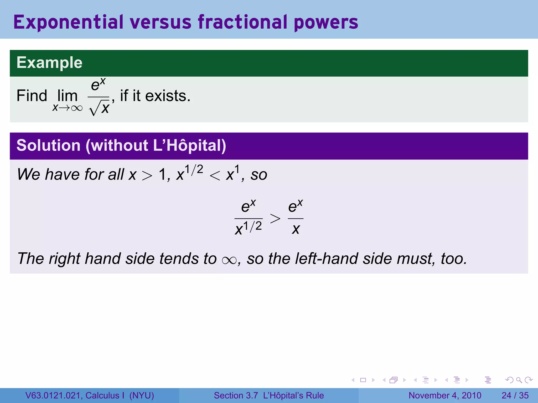 Exponential versus fractional powers
Example
         ex
Find lim √ , if it exists.
    x→∞   x

Solution (without L’Hôpital)
We have for all x  1, x1/2  x1 , so
                                        ex    ex
                                            
                                       x1/2   x
The right hand side tends to ∞, so the left-hand side must, too.




                                                                 .   .   .      .      .    .

 V63.0121.021, Calculus I (NYU)   Section 3.7 L’Hôpital’s Rule           November 4, 2010   24 / 35
 