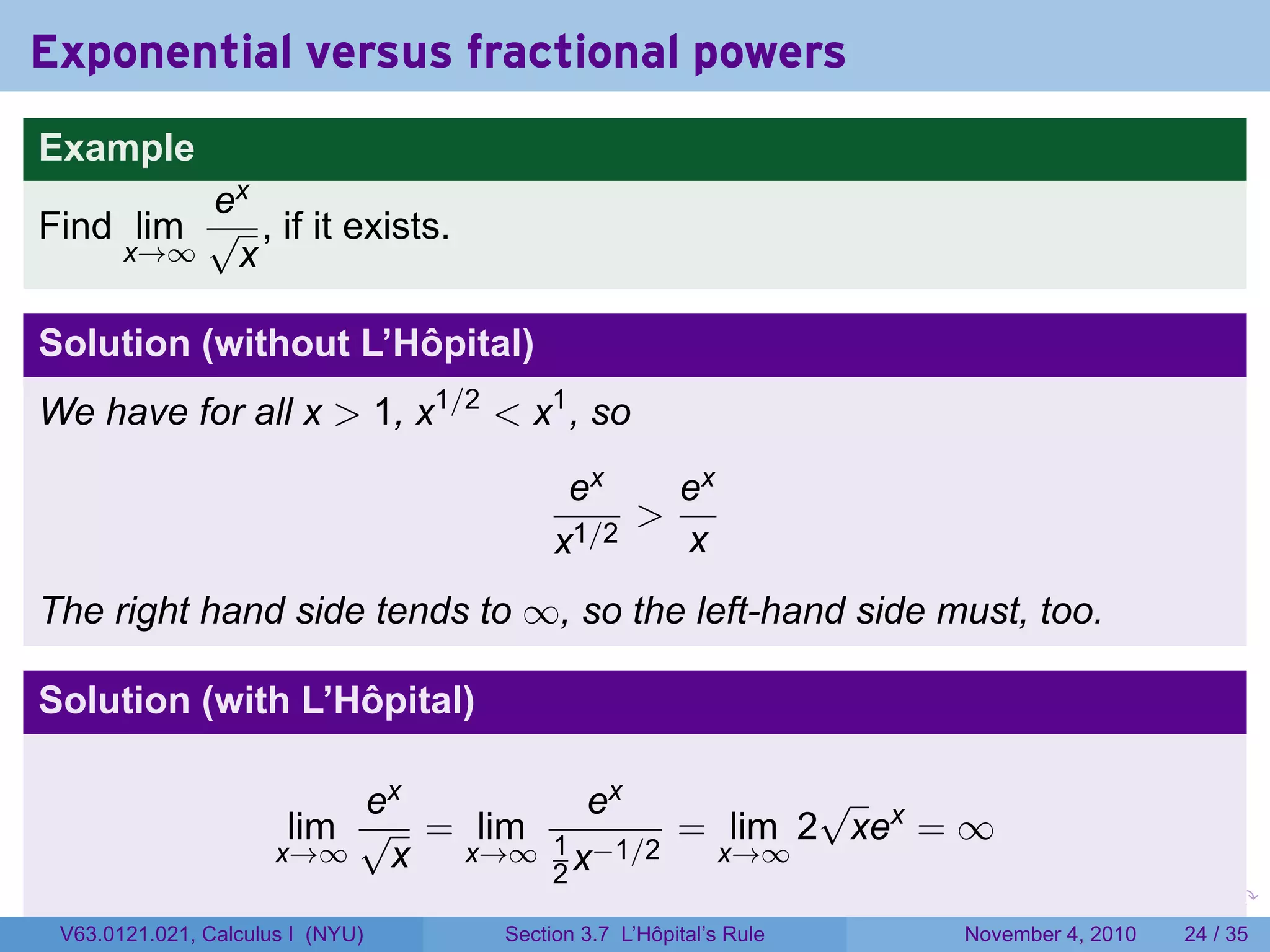 Exponential versus fractional powers
Example
         ex
Find lim √ , if it exists.
    x→∞   x

Solution (without L’Hôpital)
We have for all x  1, x1/2  x1 , so
                                        ex    ex
                                            
                                       x1/2   x
The right hand side tends to ∞, so the left-hand side must, too.

Solution (with L’Hôpital)

                           ex        ex         √
                       lim √ = lim 1     = lim 2 xex = ∞
                      x→∞   x x→∞ 2 x−1/2 x→∞
                                                                 .   .   .      .      .    .

 V63.0121.021, Calculus I (NYU)   Section 3.7 L’Hôpital’s Rule           November 4, 2010   24 / 35
 