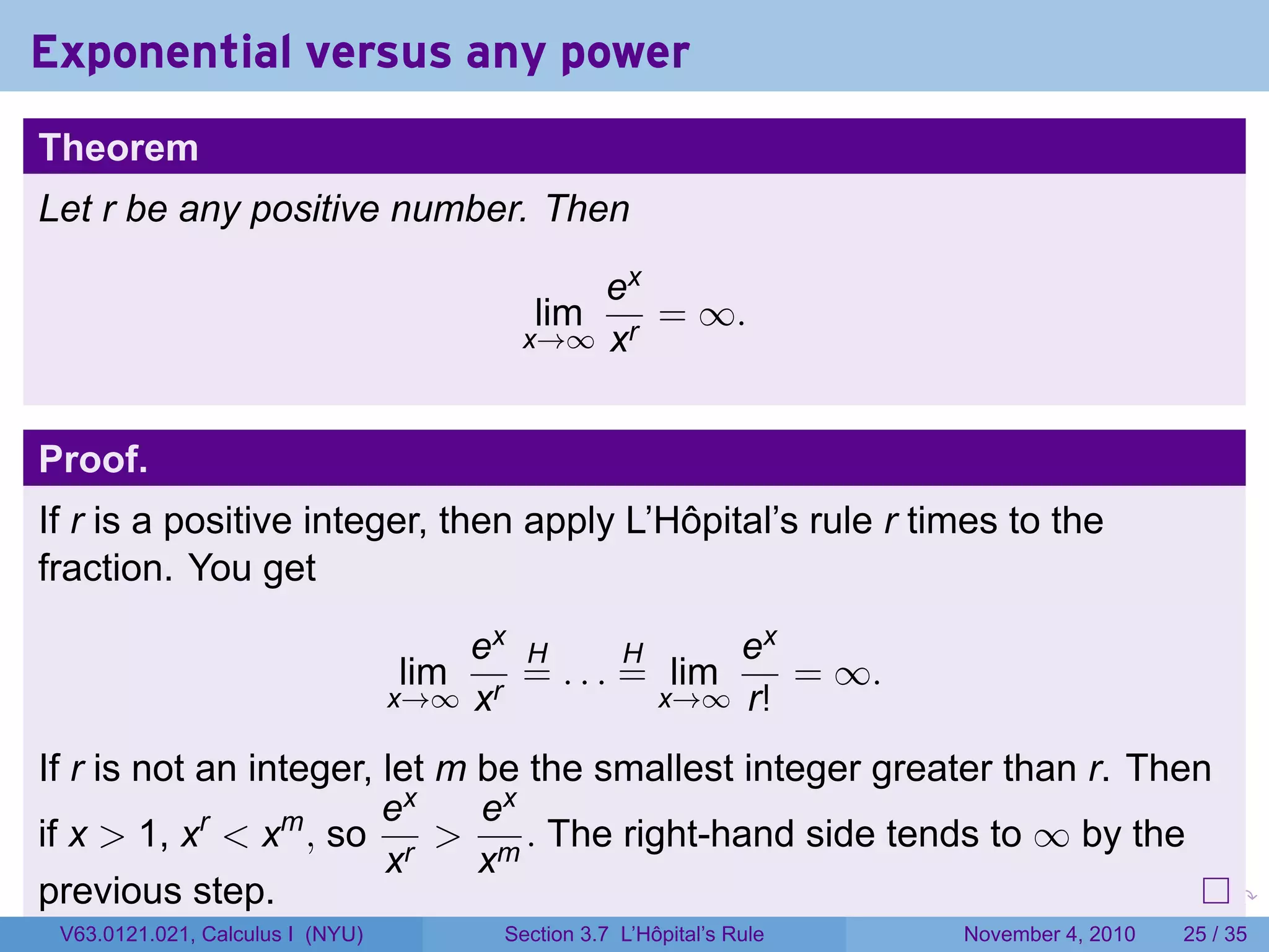 Exponential versus any power
Theorem
Let r be any positive number. Then

                                             ex
                                           lim  = ∞.
                                         x→∞ xr



Proof.
If r is a positive integer, then apply L’Hôpital’s rule r times to the
fraction. You get

                                      ex H       H     ex
                                  lim    = . . . = lim    = ∞.
                                  x→∞ xr           x→∞ r!

If r is not an integer, let m be the smallest integer greater than r. Then
                        ex    ex
if x  1, xr  xm , so r  m . The right-hand side tends to ∞ by the
                        x     x
previous step.                                                         .   .   .      .      .    .

 V63.0121.021, Calculus I (NYU)         Section 3.7 L’Hôpital’s Rule           November 4, 2010   25 / 35
 