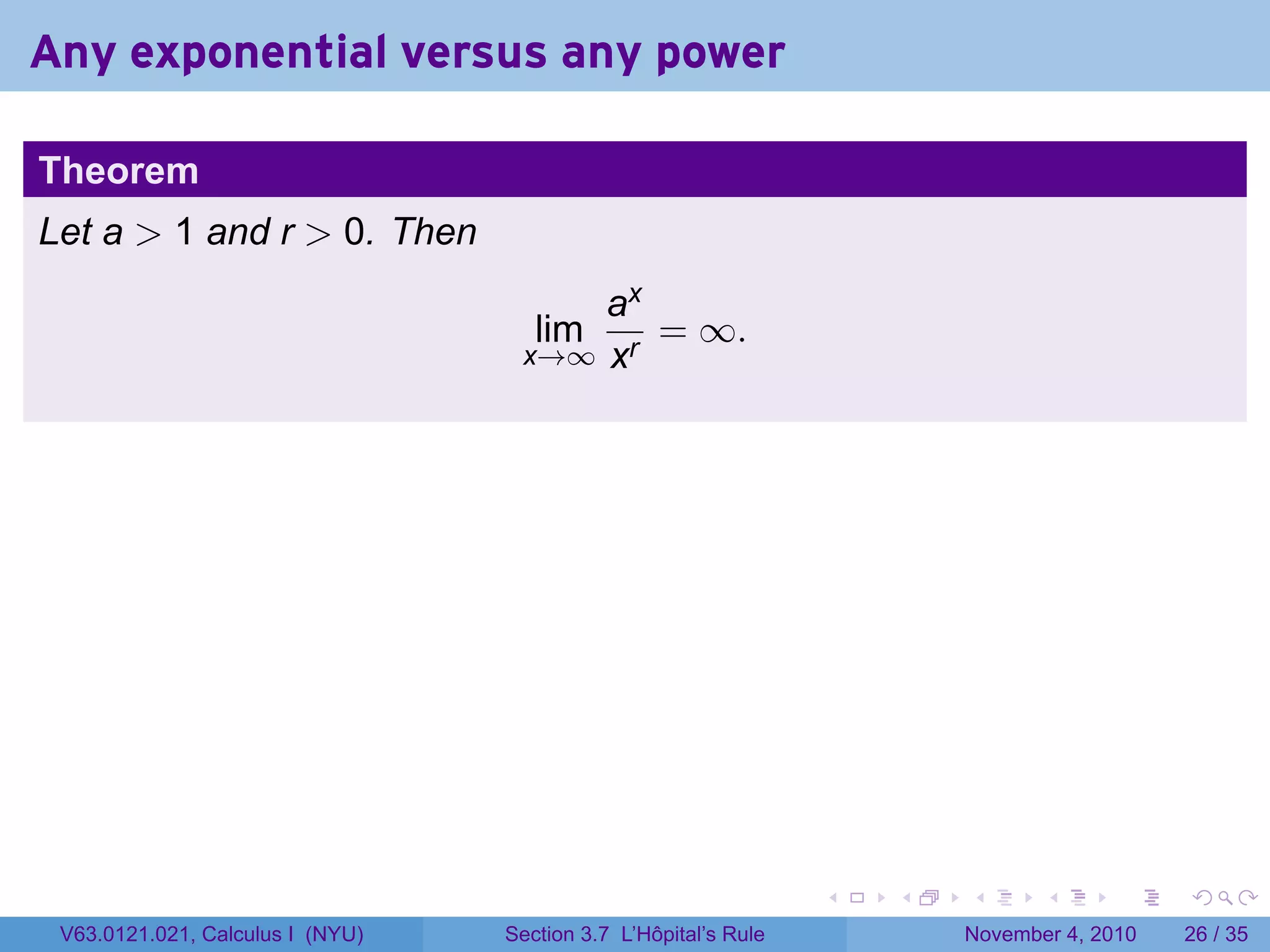 Any exponential versus any power

Theorem
Let a  1 and r  0. Then
                                       ax
                                     lim  = ∞.
                                   x→∞ xr




                                                                 .   .   .      .      .    .

 V63.0121.021, Calculus I (NYU)   Section 3.7 L’Hôpital’s Rule           November 4, 2010   26 / 35
 