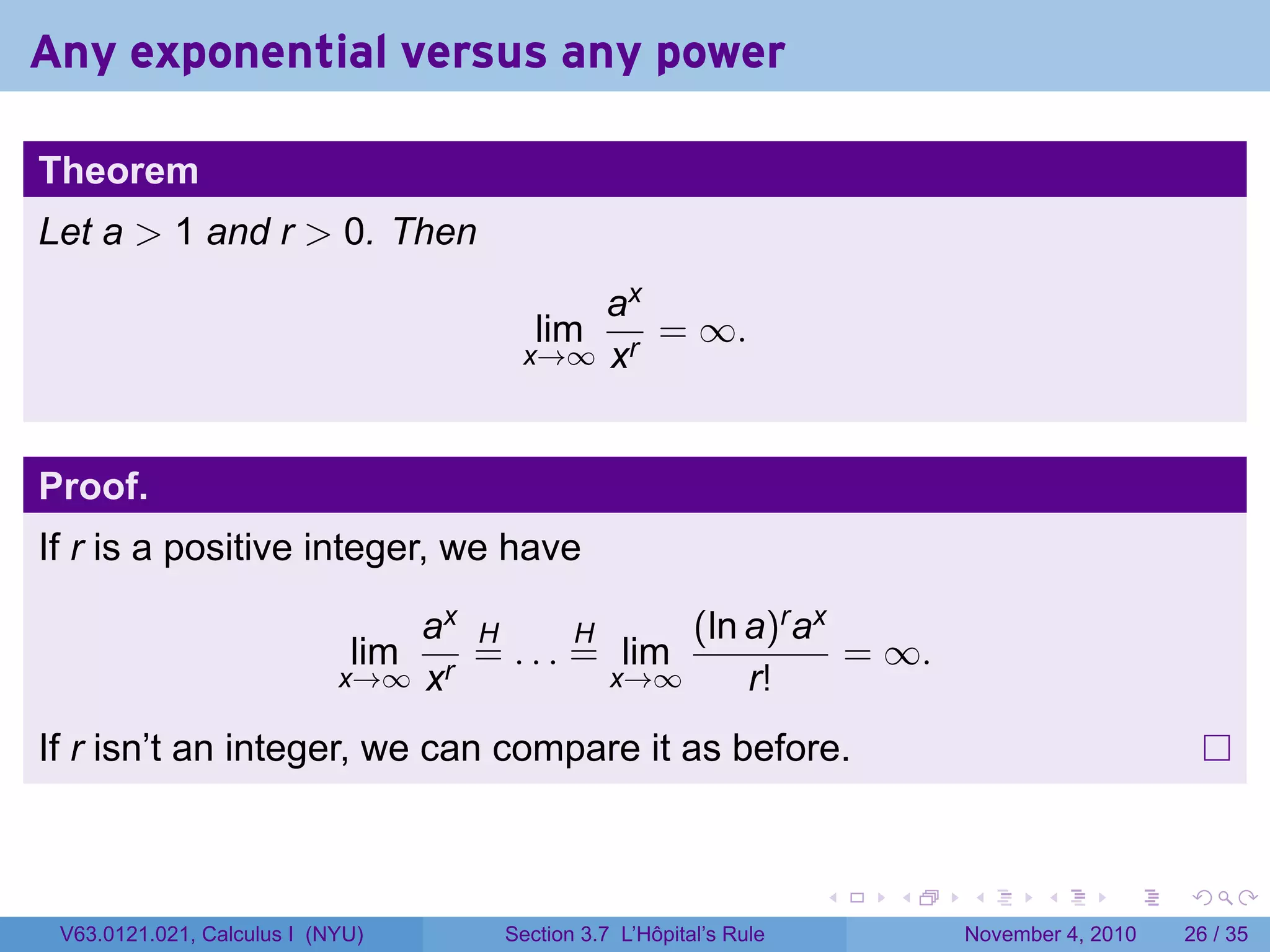 Any exponential versus any power

Theorem
Let a  1 and r  0. Then
                                           ax
                                         lim  = ∞.
                                       x→∞ xr



Proof.
If r is a positive integer, we have

                                ax H       H     (ln a)r ax
                             lim   = . . . = lim            = ∞.
                            x→∞ xr           x→∞     r!
If r isn’t an integer, we can compare it as before.


                                                                     .   .   .      .      .    .

 V63.0121.021, Calculus I (NYU)       Section 3.7 L’Hôpital’s Rule           November 4, 2010   26 / 35
 
