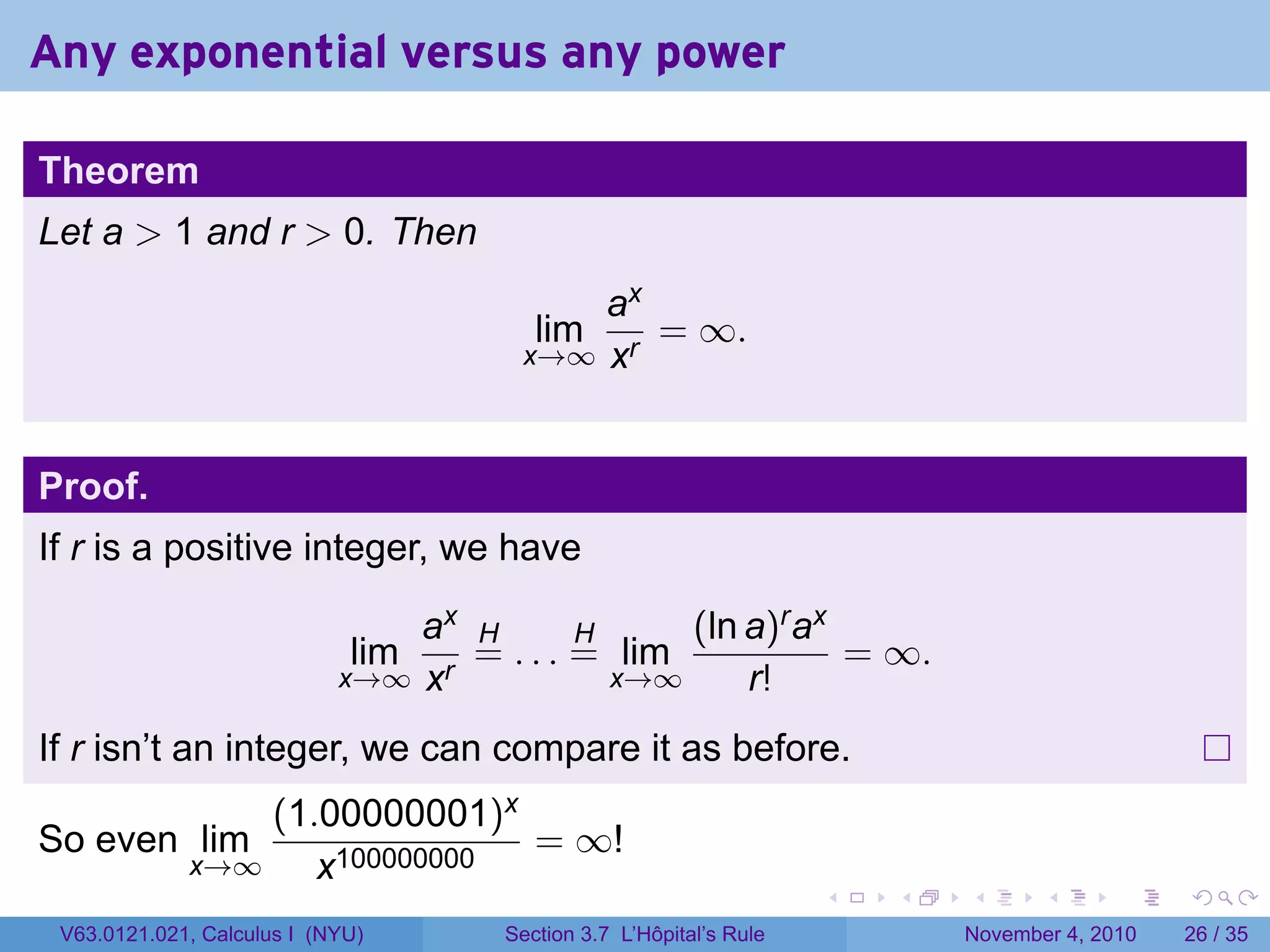Any exponential versus any power

Theorem
Let a  1 and r  0. Then
                                           ax
                                         lim  = ∞.
                                       x→∞ xr



Proof.
If r is a positive integer, we have

                                ax H       H     (ln a)r ax
                             lim   = . . . = lim            = ∞.
                            x→∞ xr           x→∞     r!
If r isn’t an integer, we can compare it as before.
                 (1.00000001)x
So even lim                    = ∞!
             x→∞    x100000000
                                                                     .   .   .      .      .    .

 V63.0121.021, Calculus I (NYU)       Section 3.7 L’Hôpital’s Rule           November 4, 2010   26 / 35
 