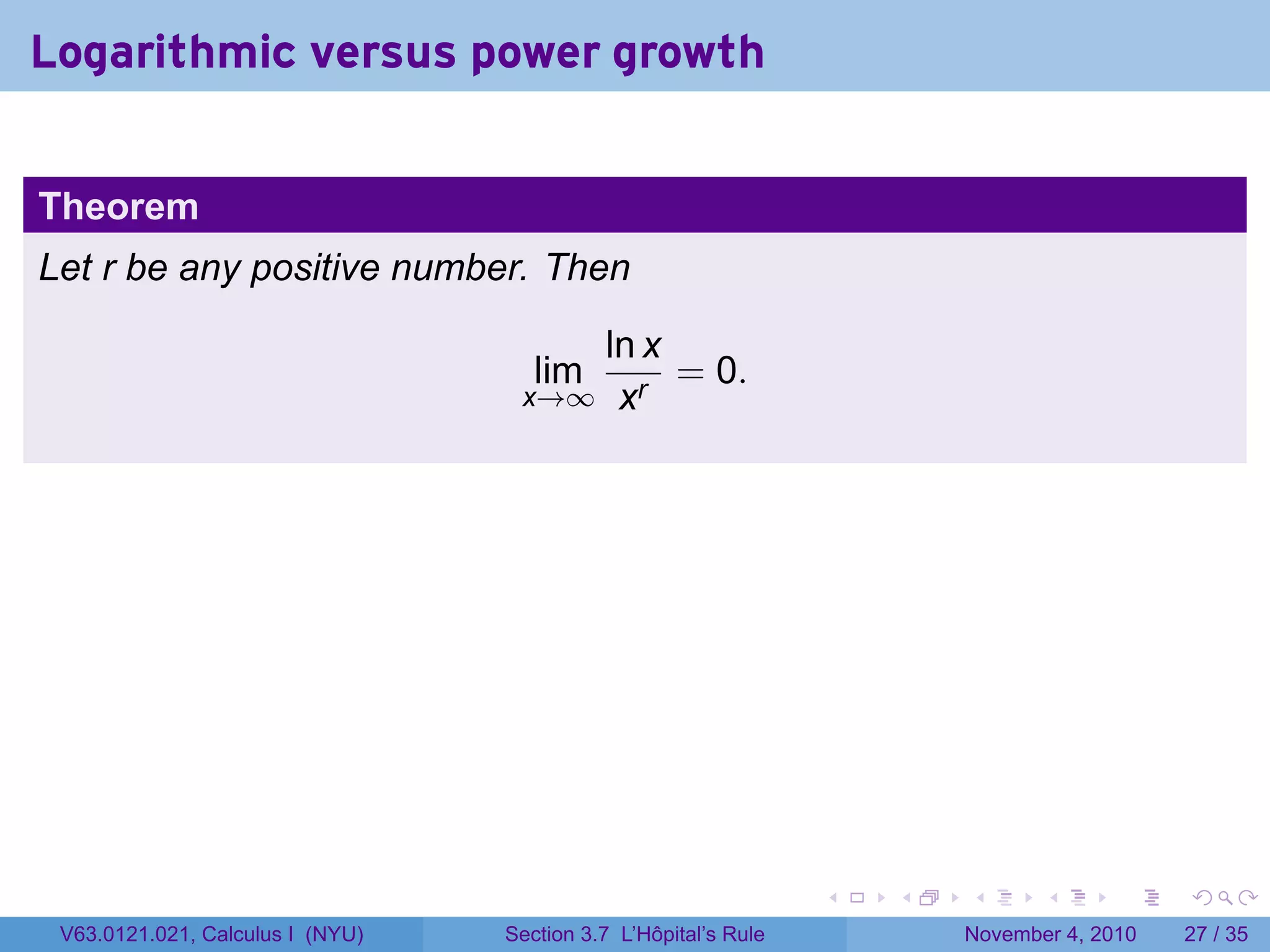 Logarithmic versus power growth


Theorem
Let r be any positive number. Then

                                      ln x
                                     lim   = 0.
                                   x→∞ xr




                                                                 .   .   .      .      .    .

 V63.0121.021, Calculus I (NYU)   Section 3.7 L’Hôpital’s Rule           November 4, 2010   27 / 35
 