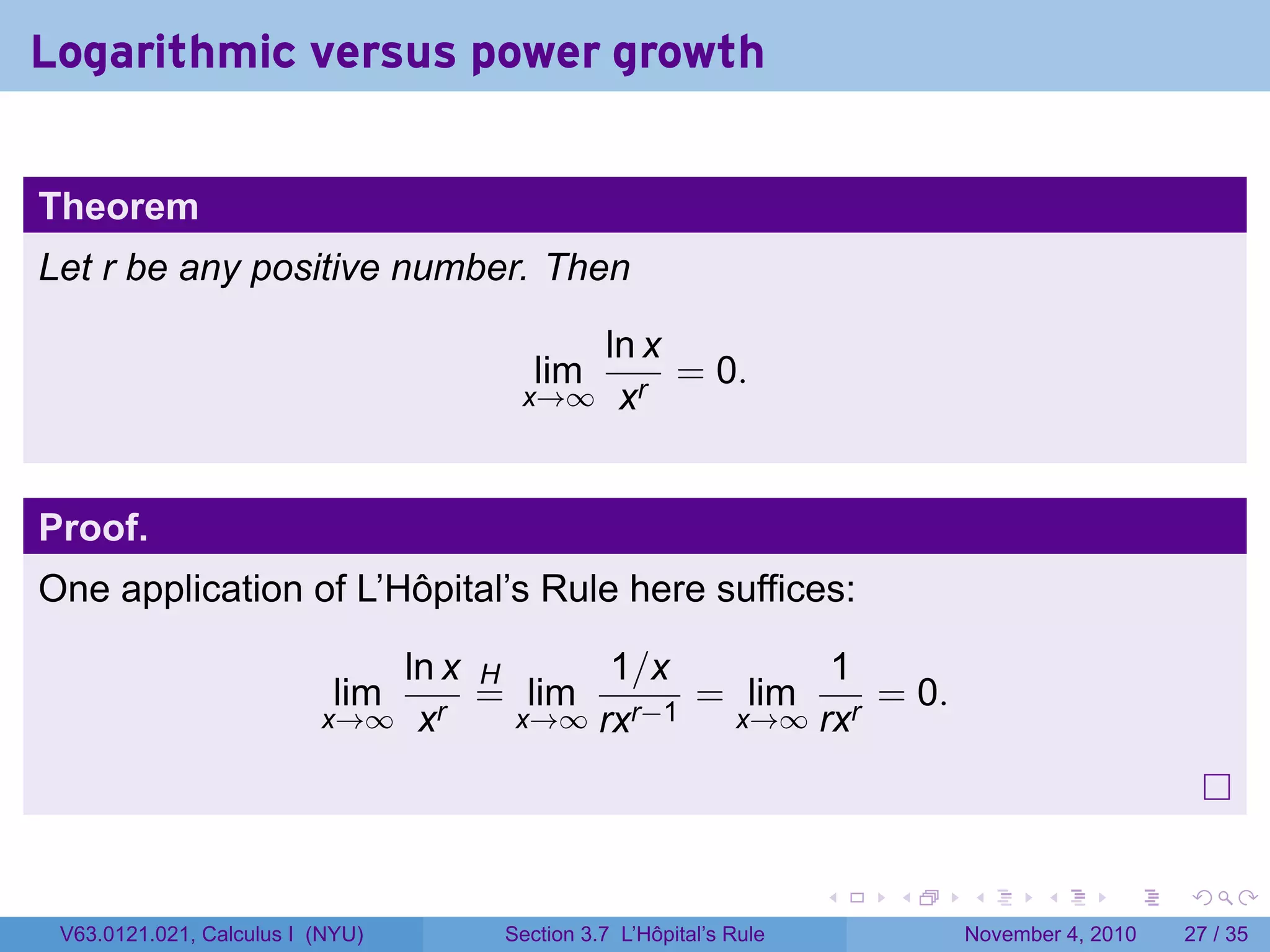 Logarithmic versus power growth


Theorem
Let r be any positive number. Then

                                      ln x
                                     lim   = 0.
                                   x→∞ xr



Proof.
One application of L’Hôpital’s Rule here suffices:

                             ln x H      1/x      1
                            limr
                                  = lim r−1 = lim r = 0.
                          x→∞ x     x→∞ rx   x→∞ rx




                                                                 .   .   .      .      .    .

 V63.0121.021, Calculus I (NYU)   Section 3.7 L’Hôpital’s Rule           November 4, 2010   27 / 35
 