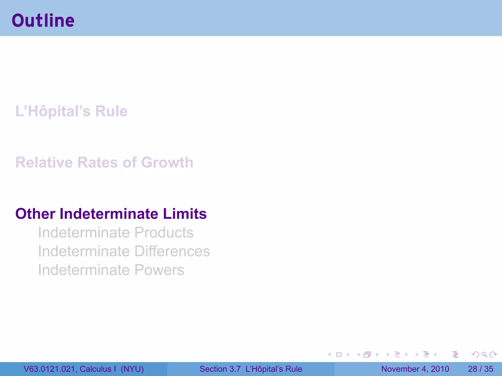 Outline



L’Hôpital’s Rule


Relative Rates of Growth


Other Indeterminate Limits
   Indeterminate Products
   Indeterminate Differences
   Indeterminate Powers




                                                                 .   .   .      .      .    .

 V63.0121.021, Calculus I (NYU)   Section 3.7 L’Hôpital’s Rule           November 4, 2010   28 / 35
 