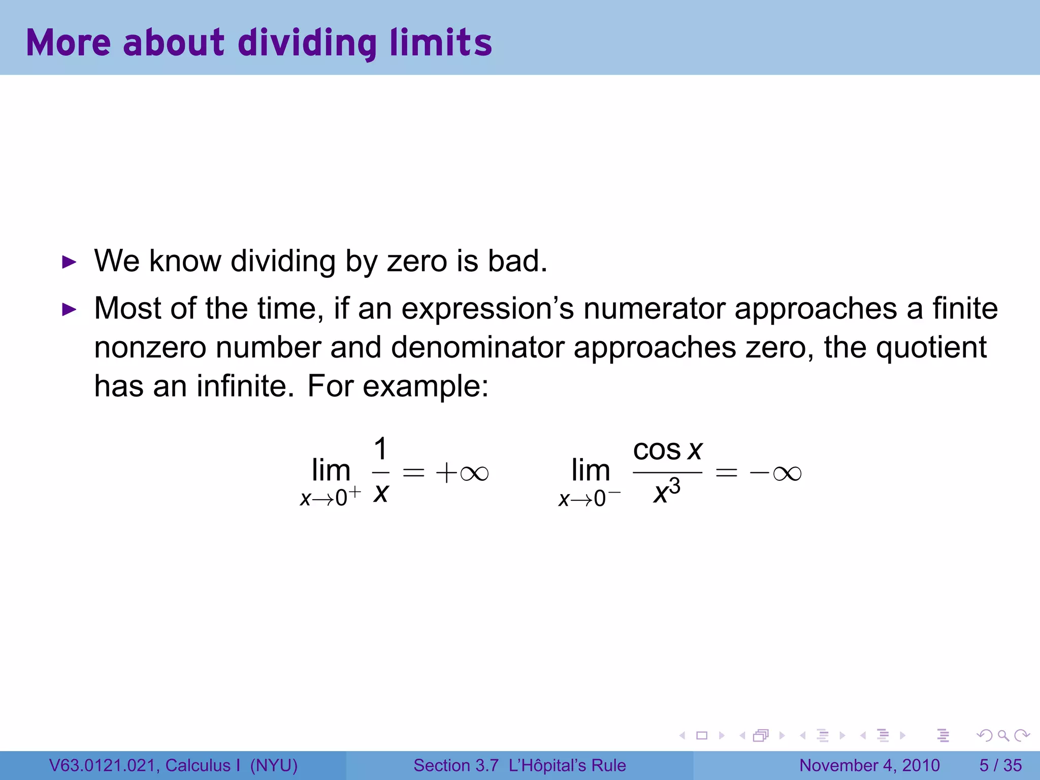 More about dividing limits




      We know dividing by zero is bad.
      Most of the time, if an expression’s numerator approaches a finite
      nonzero number and denominator approaches zero, the quotient
      has an infinite. For example:

                                         1                                cos x
                                  lim+     = +∞                lim              = −∞
                                  x→0    x                   x→0    −      x3




                                                                            .   .   .         .      .     .

 V63.0121.021, Calculus I (NYU)            Section 3.7 L’Hôpital’s Rule                 November 4, 2010       5 / 35
 
