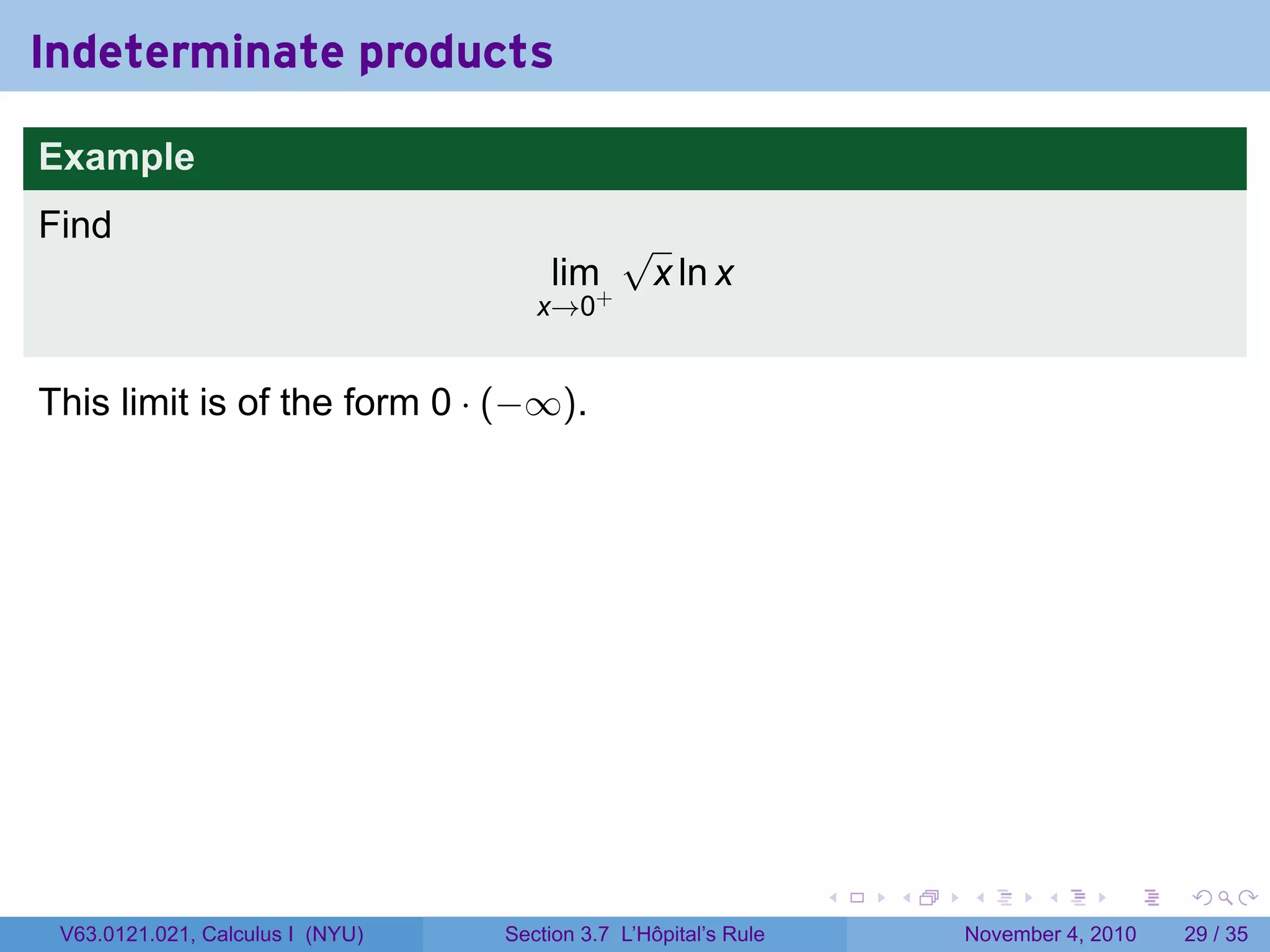 Indeterminate products

Example
Find                                          √
                                      lim+        x ln x
                                     x→0


This limit is of the form 0 · (−∞).




                                                                 .   .   .      .      .    .

 V63.0121.021, Calculus I (NYU)   Section 3.7 L’Hôpital’s Rule           November 4, 2010   29 / 35
 