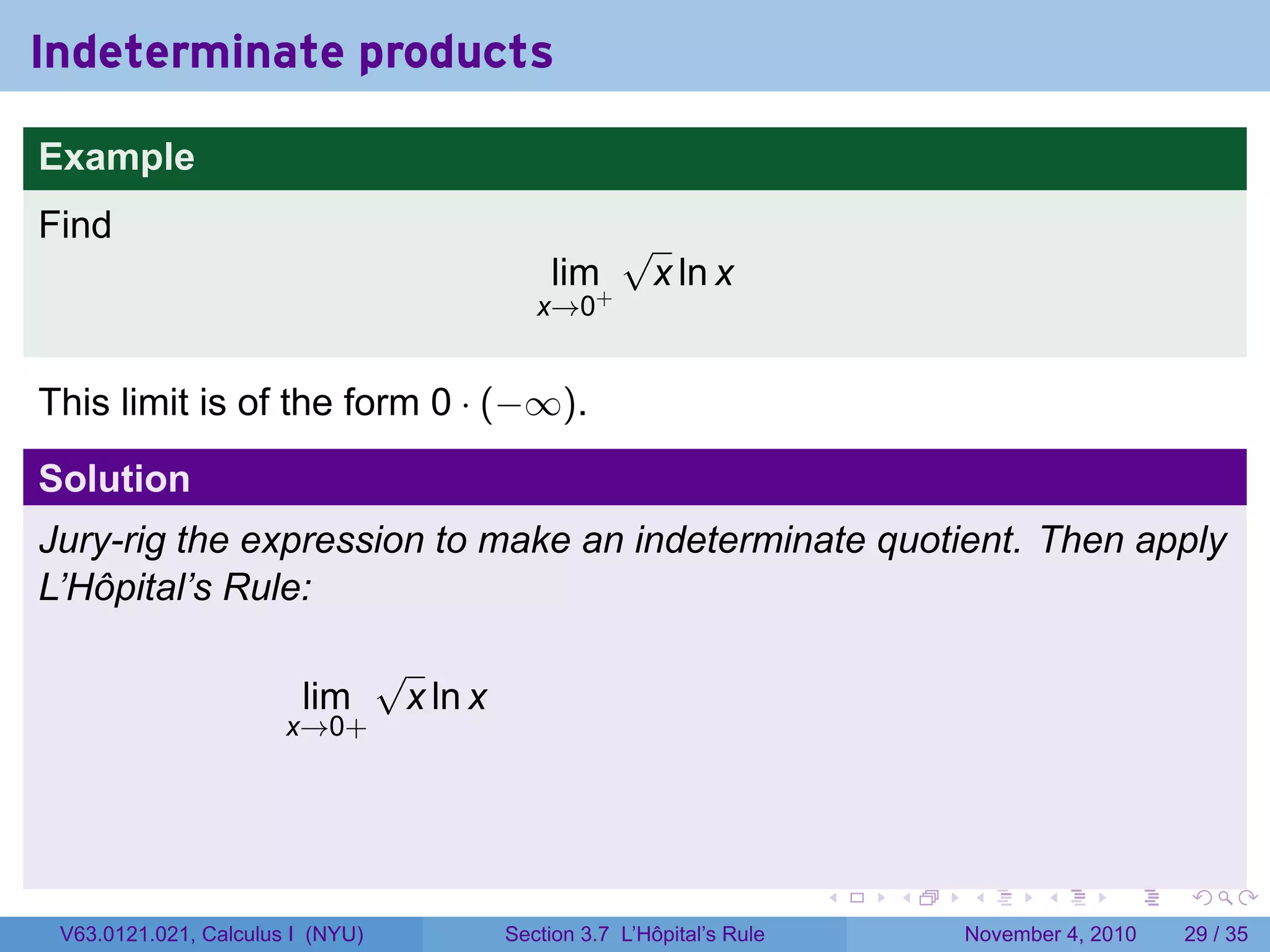 Indeterminate products

Example
Find                                                    √
                                                lim+        x ln x
                                               x→0


This limit is of the form 0 · (−∞).

Solution
Jury-rig the expression to make an indeterminate quotient. Then apply
L’Hôpital’s Rule:

                                  √
                        lim        x ln x
                       x→0+




                                                                           .   .   .      .      .    .

 V63.0121.021, Calculus I (NYU)             Section 3.7 L’Hôpital’s Rule           November 4, 2010   29 / 35
 